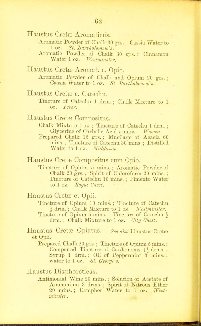 Haustus Creta) Aromaticiis. Aromatic Powder of Chalk 30 grs.; Cassia Water to 1 oz. St. Bcwtholomew''s. Aromatic Powder of Chalk 30 grs. ; Cimiamou Water 1 oz. Westminster. Haustus Cretee Aromat. c. Opio. Aromatic Powder of Chalk and Opium 20 grs. ; Cassia Water to 1 oz. St. Bartholomew's. Haustus Cretoo c. Citecliu. Tincture of Catechu ] di-ra. ; Chalk Mixtui-e to 1 oz. Fever. Ilaustus Creta3 Compositus. Chalk Mixtm-e 1 oz.; Tincture of Catechu 1 di-m.; Grlycerhie of CarboUc Acid 5 mins. Women. Prepared Chalk 15 grs. ; MucOage of Acacia 60 mins.; Tincture of Catechu 30 mins,; Distilled Water to 1 oz. Middlesex. Haustus Cretse Compositus cum Opio. Tincture of Opium 5 mins. ; Aromatic Powder of Chalk 20 grs., Spirit of Chloroform 20 mins. ; Tinctivre of Catechu 10 mias. ; Pimento Water to 1 oz. Royal Chest. Haustus Gretas et Opii. Tincture of Opium 10 mins. ; Tincture of Catechu \ drm. ; Chalk Mixture to 1 oz. Westminster. Tinctiu-e of Opiiun 5 mins. ; Tiucture of Catechu h dim. ; Chalk Mixtui'e to 1 oz. City Chest. Haustus Gretas Opiatus. See also Haustus Cretre et Opii. Prepared Clialk 20 gis ; Tinctiu'e of Opiirm 5 mins.; Compound Tinctm-e of Cardamoms 1 h dims.; SjTup 1 diTu. ; OU of Peppeimint 3 mius. ; water to 1 oz. St. George's. Haustus Diaplioreticus. Antimonial Wine 20 rains.; Solution of Acetate of Ammonium 3 di'ms. ; Spiiit of Nitrous Ether 20 mins.; Camphor Water to 1 oz. West- minster.