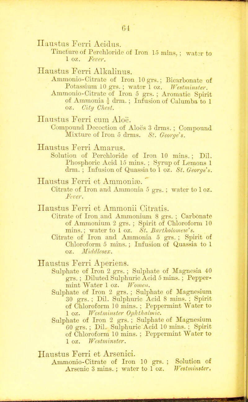 (51 ITaustus rerri Acidus. Tincture of Perohlorido of Iron lo mins, ; wator to 1 oz. Fever. Haustus Perri Alkalinus. Ammonio-Citrate of Iron lOgrs.; Bicarbonate of Potassium 10 grs. ; ^yat^r 1 oz. Vestininater. Ammonio-Citrate of Iron 5 grs. ; Aromatic Spirit of Ammonia drm. ; Infusion of Calumba to 1 oz. at)/ Chest. Haustus Ferri cum Aloii. Compound Decoction of Aloes 3 drms. ; Compound Mixture of Iron 5 dims. )S'/. George's. Haustus Fevri Amarus. Solution of Perchloride of Iron 10 mins. ; Dil. Phosphoric Acid 15 mins. ; Syrup of Lemons 1 diTU. ; Infusion of Quassia to 1 oz. St. George's. Haiistus Ferri et AmmonifE. ' Citrate of Iron and Ammonia 5 grs. ; water to 1 oz. Fever. Haustus Ferri et Ammonii Citratis. Citrate of Iron and Anunonium 8 grs. ; Carbonate of Ammonimn 2 grs. ; Spirit of Chloroform 10 mins.; water to 1 oz. 8l. Bartholomew's. Citrate of Iron and Ammonia <5 grs. ; Spirit of Chloroform 5 mins.; Infusion of Quassia to 1 oz. Middlesex. Haustus Ferri Aperiens. Sulphate of Ii'on 2 grs. ; Sulphate of Magnesia 40 grs. ; Diluted Sulphm-ic Acid 5 mins. ; Pepper- mint Water 1 oz. IFomen. Sulphate of Iron 2 grs. ; Sulphate of Magne.sium 30 grs. ; Dil. Sulphm-ic Acid 8 mins. ; Spirit of Chloroform 10 mins. ; Peppermint Water to 1 oz. TFestmiiisier Ojjhthalmic. Sulphate of Iron 2 grs. ; Sulphate of Magnesium 60 grs. ; DU. Siilphuric Acid 10 mius. ; Spirit of Chloroform 10 mins. ; Peppermint Water to 1 oz. Westminster. Haustus Ferri et Arsenici. Ammonio-Citrate of Iron 10 grs. ; Solution of Arsenic 3 mias. ; water to 1 oz. Westmimter,