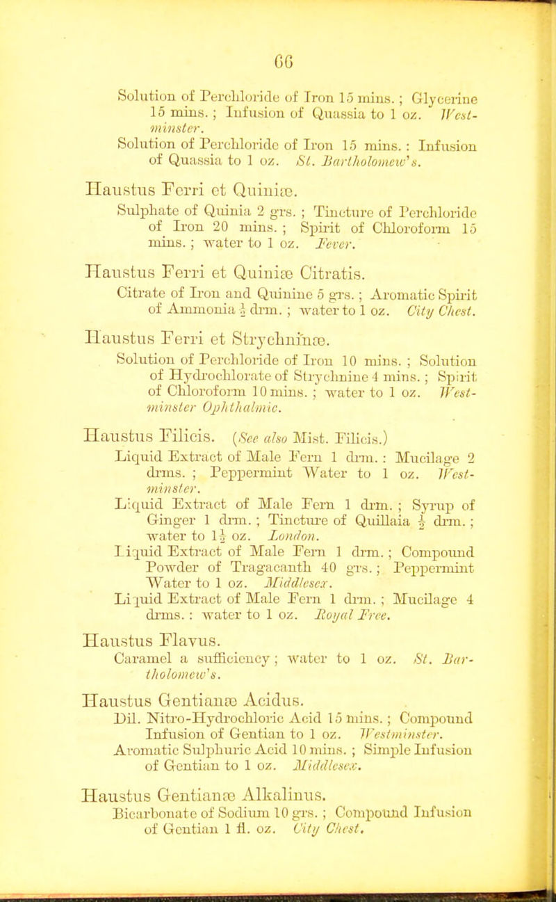 CG Solution of Pei-i'liluride of Iron 15 mins. ; Glycerine 15 mins. ; Infusion of Quassia to 1 oz. IFesi- minsler. Solution of Percliloridc of Iron 15 mins. : Infusion of Quassia to 1 oz. SI. Barlholomcic''s. Haustus Perri et QuinitB. Sulphate of Quinia 2 grs. ; Tincture of rcrchlorido of Iron 20 mins. ; Sphit of Chlorofonn 15 mins.; water to 1 oz. Fever. Haustus Ferri et Quiuia3 C'itratis. Citrate of Iron and Quinine 5 grs.; Aromatic Spirit of Aimnonia J diTa. ; water to loz. City Chest. Haustus Ferri et StrjchnmoB. Solution of Percliloride of Iron 10 mins.; Solution of Hydi-ocblorate of Strychnine 4 mins.; Spirit of Cliloroform 10 mins. ; Avater to 1 oz. West- Diinsier Op/ii/ialiiiic. Haustus Filicis. {See ahu Mi.st. Filicis.) Liquid Extract of Male Fern 1 dmi. : Mucilage 2 di'ms. ; Peppermint Water to 1 oz. IFesf- ini)ister. Liquid Extract of Male Fern 1 di-m. ; Syi-up of Gringer 1 di-m. ; Tiucture of QuUlaia ^ drin. ; water to \h oz. London. Liquid Extract of Male Feni 1 dim.; Compound Powder of Tragacanth 40 gTs.; Peppermint Water to 1 oz. Middlesex. Liquid Extract of Male Fern 1 dim. ; MucUage 4 dims. : water to 1 oz. Royal Free. Haustus Flavus. Caramel a sutEoiency; water to 1 oz. >S7. Bar- tholomew's. Haustus GentiauEQ Acidus. Dil. Nitro-Hydrochloric Acid 15 mins.; Comi^ound Infusion of Gentian to 1 oz. Wesim'mstrr. Aromatic Sulphuric Acid 10 mins. ; Simple Infusion of Gentian to 1 oz. Middlesex, Haustus Gentian a) Alkalinus. Bicarbonate of Sodium 10 grs.; Compound Infusion of Gentian 1 fl. oz. City Chest,
