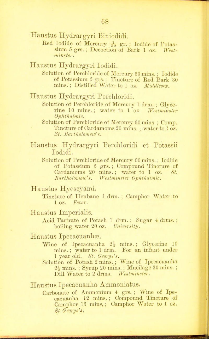 TTaixstus Hydrargyi-i Biniodidi. Red Iodide of Merciuy gr. ; Todido of Totas- siiim 5 grs.; Decoction of Bark 1 oz. irist- vdnntcr. Haustus Hydrargyri lodidi. Solution of Perchlorido of Mercury 60 miiis. ; Iodide of Potassium 5 grs. ; Tiuctiu-e of Eed Bark 30 mins. ; Distilled Water to 1 oz. Middlesex. Haustus Hydrargyri Percliloridi. Solution of Percliloride of Mercury 1 drm.; Glyce- rine 10 mins. ; water to 1 oz. Wcsiminster OphtliuJm'ic. Solution of Perchloride of Mercury 60 mins.; Comp. Tincture of Cardamoms 20 mins. ; water to 1 oz. fSY. Bartholomew''s. Haustus Hydrargyri Percliloridi et Potassii lodidi. Solution of Percliloride of Mercury 60 rains.; Iodide of Potassium 5 grs. ; Compound Tincture of Cardamoms 20 mins. ; water to 1 oz. 8(. Barlholomeic''s. Wcsiminster Ophllialmic. Haustus Hycscj^ami. Tincture of Henbane 1 di-m. ; Camphor Water to 1 oz. Fever. Haustus Imperialis. Acid Tartrate of Potash 1 drm. ; Sugar 4 dims. ; boiling water 20 oz. Vnivtrsiti/. Haustus Ipecacuanlia^, Wine of Ipecacuanha 11 mins. ; Glycerine 10 mins. ; water to 1 di-m. For an infant under 1 year old. 8t. George s. Solution of Potash 2 mins. ; Wine of Ipecacuanha •2h mins. ; Syrup 20 mins.: Mucilage 30 mins. ; Dill Water to 2 drms. ireslminstcr. Haustus Ij)ecacuanlia Ammoniatus. Cai'bonate of Ammonimn 4 grs. ; Wine of Ipe- cacuanlia 12 mins.; Compoimd Tincture of Camphor 15 mins,; Camphor Water to 1 oz, iSt Geortje's,