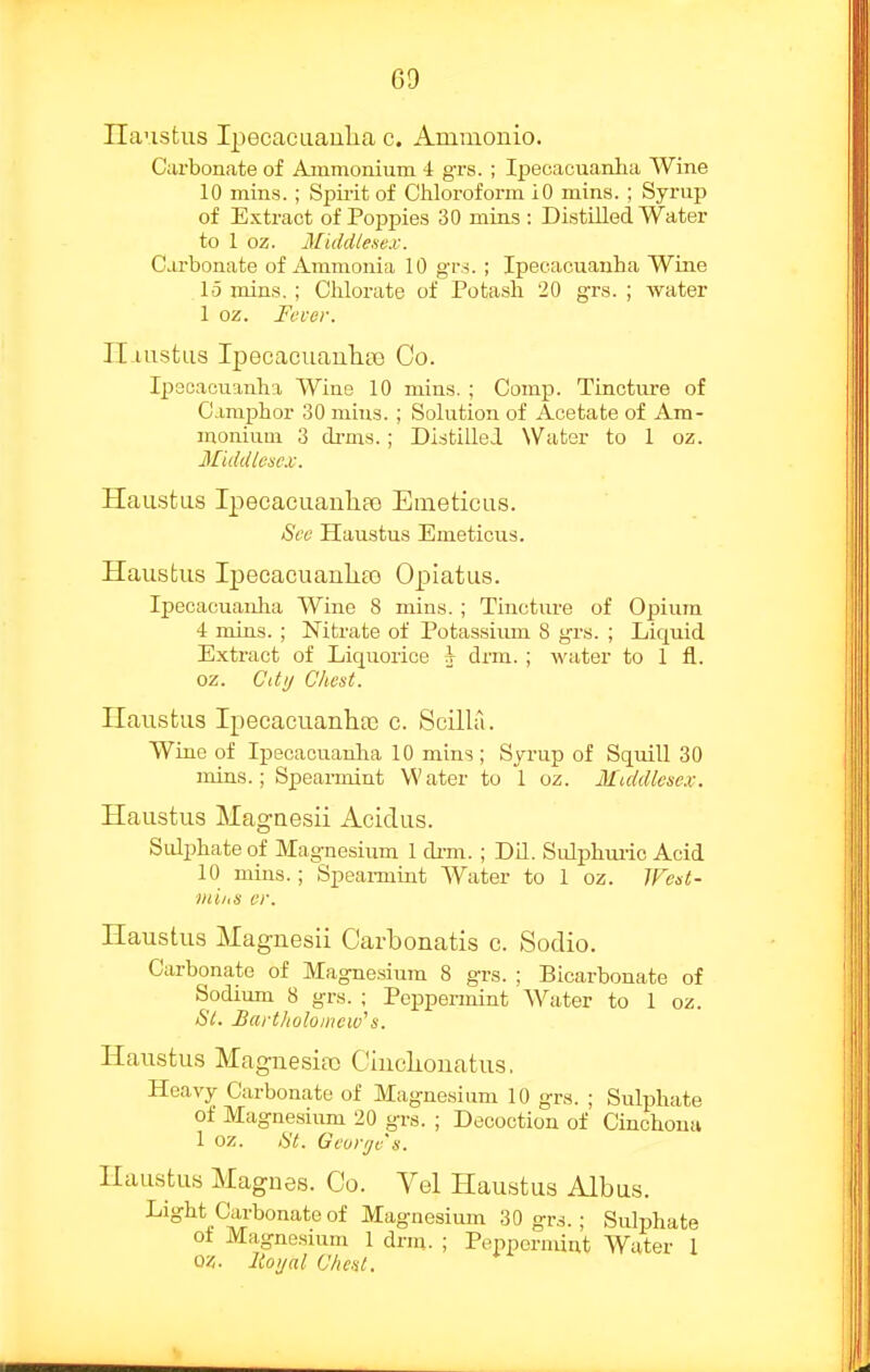 Ilaustus IpecacLiaulia c. Ammouio. Curbon.ate of Ammonium 4 grs. ; Ipecacuanlia Wine 10 mins. ; Spii-it of Chloroform iO mins. ; Syrup of Extract of Poppies 30 mins : Distilled Water to 1 oz. Middlesex. Carbonate of Ammonia 10 gvi. ; Ipecacuanha Wine 15 mins.; Chlorate of Potash 20 grs. ; water 1 oz. Fever. Il-iustus Ipecaeiianliae Co. Ipscaciianha Wine 10 mins. ; Camp. Tincture of O.imphor 30 mius. ; Solution of Acetate of Am- monium 3 dfms.; DistilleJ. Water to 1 oz. Middicsc.v. Haustus Ipecacuaulife Emeticus. See Haustus Emeticus. Haustus I]oecacuaiili£o Opiatus. Ipecacuanha Wine 8 mins. ; Tincture of Opium 4 mius. ; Nitrate of Potassiiun 8 grs. ; Liquid Extract of Liquorice h drm. ; water to 1 fl.. oz. Cdij Chest. Ilaustus Ipecacuanha} c. Scilla. Wine of Ipecacuanlia 10 mins ; Syrup of Squill 30 mins.; Spearmint Water to 1 oz. Middlesex. Haustus Magaesii Acidus. Sulphate of Magnesium 1 di-m. ; Dil. Sulphui-io Acid 10 mins.; Speannint Water to 1 oz. IFest- inihs er. Haustus Magnesii Carbonatis c. Sodio. Carbonate of Magnesium 8 grs. ; Bicarbonate of Sodium 8 grs. ; Peppermint Water to 1 oz. Si. Bartholomew^s. Haustus Magnesia) Cinclionatus, Heavy Carbonate of Magnesium 10 grs. ; Sulphate of Magnesium 20 grs. ; Decoction of Cinchona 1 oz. 8t. Gconjv's. Haustus Magnes. Co. Vel Haustus Albus. Light Carbonate of Magnesium 30 gr^.; Sulphate ot Magnesmm 1 drui. ; Peppermint Water 1 Q/,. Itoijal Chest.