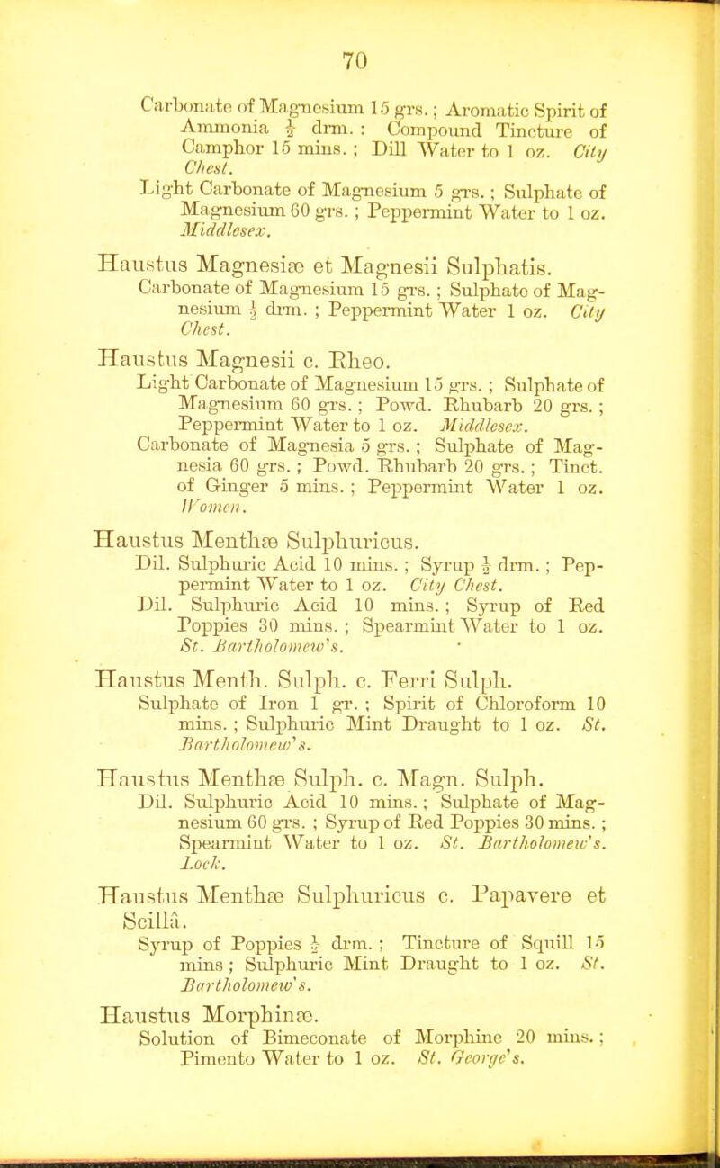 Carbonate of Magnesium 15 grs.; Aromatic Spirit of Ammonia i drm. : Coinpoimd Tincture of Camphor 15 mins. ; Dill AVater to 1 oz. Cilu Chest. Light Carbonate of Magnesium 5 grs. ; Sulphate of Magnesium 60 grs. ; Peppermint Water to 1 oz. Middlesex. Hau.stus Magnesiao et Mag-aesii Sulphatis. Carbonate of Magnesium 15 grs. ; Sulj)hate of Mag- nesium I drni. ; Peppermint Water 1 oz. City Chest. HaiLstus Magnesii c. Elieo. Light Carbonate of Magnesium 15 grs. ; Sulphate of Magnesium 60 gi-s. ; Poml. Rhubarb 20 grs. ; Peppennint Water to 1 oz. Midd/ese.v. Carbonate of Magnesia 5 grs. ; Sulphate of Mag- nesia 60 grs. ; Powd. Phubarb 20 grs.; Tinct. of Ginger 5 mins. ; Peppennint Water 1 oz. iromcii. Haiistus MeutliaD Sulpliuricus. Dil. Sulphuric Acid 10 mins. ; Syi-up A drm. ; Pep- permint Water to 1 oz. Citi/ Chest. Dil. Sulphiu-ic Acid 10 mins. ; Syrup of Red Poppies 30 mins.; Spearmint Water to 1 oz. St. Hariholomnv's. Haustus Mentli. Sulpli. c. Ferri Sulpli. Sulphate of Iron 1 gr. ; Spirit of Chloroform 10 mins. ; Sulphuric Mint Draught to 1 oz. St. Bartholomew'' s. Haustus MentliEe Sulph. c. Magn. Sulpli. Dil. Sulphuric Acid 10 mms.; Sulj)hate of Mag- nesium 60 grs. ; Syruj) of Red Poj^pies 30 mins. ; Sj)earmint Water to 1 oz. St. Bartholomeic's. Lock. Haustus Menthfe Sulpliuricus c. Papavere et Scilla. Syrup of Poppies h di'm. ; Tincture of Squill 15 mins; Sulphuric Mint Draught to 1 oz. St. Bartholomew's. Haustus Morphiiifo. Solution of Bimeconate of Morphine 20 mins. : Pimento Water to 1 oz. St. Georyc's.
