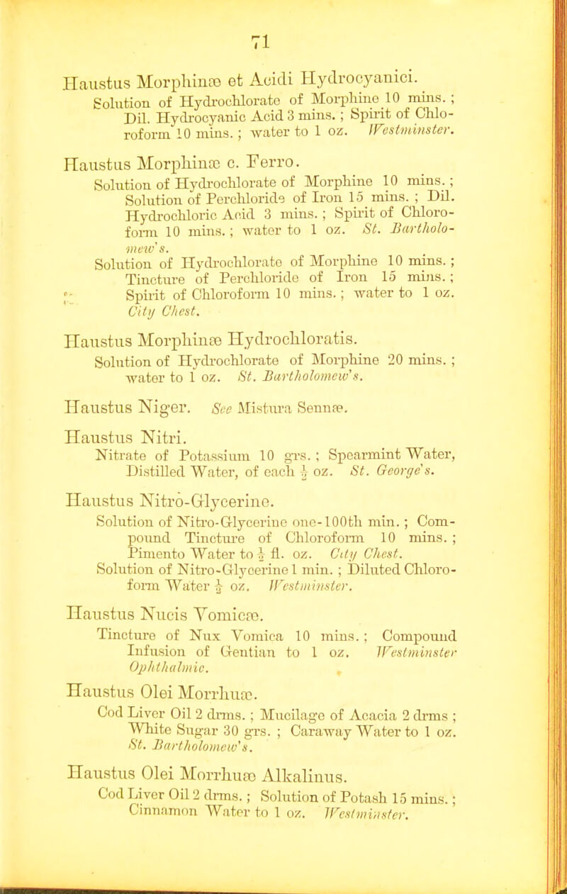Haustus MorplunaD et Acidi Hydrocyanici. Solution of Hydi-ocKlorate of Morphine 10 mins. ; Dil. Hydrocyanic Acid 3 mins. ; Spirit of Chlo- roform 10 mins.; water to 1 oz. fVestminster. Haustas MorpMnce c. Ferro. Solution of Hydi-ochl orate of Morphine 10 mins_.; Solution of Perchloride of Iron 15 mins. ; Dil. Hydi-ochlorio Aoid 3 mins.; Spirit of Chloro- fomi 10 mins.; water to 1 oz. St. Bartholo- mew's. Solution of Hydi-ochlorato of Morphine 10 mins. ; Tincture of Perchloride of Iron 15 mins.; Spirit of Chloroform 10 mins.; water to 1 oz. Uitij Chest. Haustus MorpMnee HydrocUoratis. Solution of Hydi-ochlorate of Morphine 20 mins. ; water to 1 oz. St. Bartholomew's. Haustus Niger. Sec Mistm-a Sennpe. Haustixs Nitri. Nitrate of Potassium 10 grs. ; Spearmint Water, Distilled Water, of each h oz. St. George s. Haustus Nitro-Glycerine. Solution of Nitro-G-lycerine one-100th min.; Com- poimd Tinctui-e of Chloroform 10 mins. ; Pimento Water to }j fl.. oz. City Chest. Solution of Nitro-Glycerine 1 min. ; Diluted Cliloro- form Water -J- oz. jrcstniiiisier. Haustus Nueis Vomicfic. Tincture of Nux Vomica 10 mins. : Compound Infusion of Grentian to 1 oz. Westminster Ophtludmic. Haustus Olei Morrliua^. Cod Liver Oil 2 chnns.; Mucilage of Acacia 2 di-ms ; White Sugar 30 grs. ; Caraw^iy Water to 1 oz. St. Bartholomew'8. Haustus Olei Morrliueo Alkalinus. Cod Liver Oil 2 di-ms.; Solution of Potash 15 mins.; Cinnamon Water to 1 oz. Westmuister.