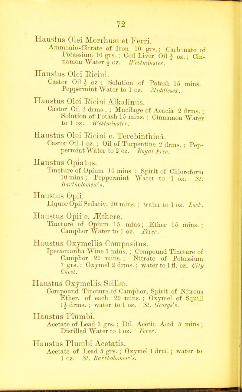 Ilaustus Olei Morrliuaa et Ferri. Amnionio-Citrate of Iron 10 grs.; Carbunafco of Potassium 10 gi-.s. ; Cod Liver Oil i oz.; Cin- namon Water | oz. WcUmiiistcr. Haustus Olei Eicini. Castor Oil i- oz : Solution of Potash 15 mins. Peppermint Water to 1 oz. Middlesex. Haustus Olei Eicini Alkalinus. Castor Oil 2 dmis . ; Mucilage of Acacia 2 drms. ; Solution of Potash 15 mins.; Cinnamon Water to 1 oz. JFes/iiiiiisier. Haustus Olei Eicini c. Terebinthimi. Castor Oil 1 oz. ; Oil of Tuq^entine 2 di-ms. ; Pep- pennint Water to 2 oz. Itot/al Free. Haustus Opiatus. Tincture of Opium ) 0 mins ; Spii-it of Chloroform 10 mins; Peppeimint Water to 1 oz. Bartlioloiiictv' n. Haustus Opii. Liquor Ojiii Sedativ. 20 mins. ; water to 1 oz. Lwk. Haustus Opii c. -ZEthere. Tinctm-e of Opium 15 mins; Ether 15 mins.; CamjDhor AVater to 1 oz. Fever. Haustus Oxj'mellis Compositus. Ipecacuanha Wine 5 mins. ; Compound Tincture of Camphor 20 mins. ; Nitrate of Potassium 7 grs. ; Oxymel 2 drms.; water to 1 fl. oz. Cilij C/iest. Haustus Oxymellis Scillaj. Compound Tinctiu-e of Camphor, Spirit of Nitrous Ether, of each 20 mins. ; Oxymel of Sqiiill I|- di-ms. ; water to 1 oz. . St. George's. Haustus Plumbi. Acetate of Lead 3 grs. ; Dil. Acetic Acid 5 mins ; DistUled Water to 1 oz. Ferer. Haustus Plumbi Acetatis. Acetate of Lead 5 grs.; Oxymel 1 drm.; water to 1 oz. S/. lUirtlioJoinew's.