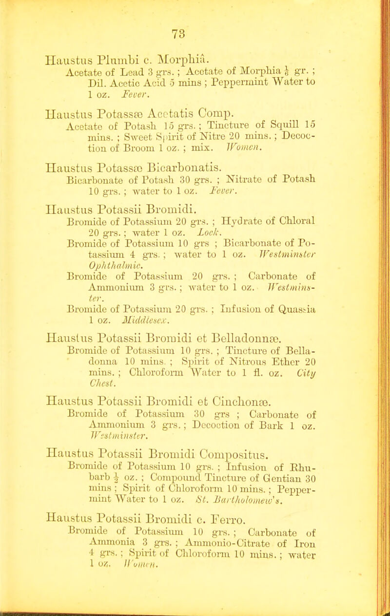 Haustus Pliimbi c. Morphia. Acetate of Lead 3 grs.; Acetate of Morphia ^ gr. ; Dil. Acetic Acid ^ mins ; Peppermiat Water to 1 oz. Fever. Haustus PotassEe Acotatis Comp. Acetate of Potasli 15 grs.; Tincture of Squill 15 mills. ; Sweet Spirit of Nitre 20 mins.; Decoc- tion of Broom 1 oz. ; mix. Women. Haustu.s Potassa) Blcarbonatis. Bicarbonate of Potash 30 grs. ; Nitrate of Potash 10 grs. ; water to 1 oz. Fever. nau-stus Potassii Broinidi. Bromide of Potassiiun 20 grs. ; Hydrate of Chloral 20 grs.; water 1 oz. Lock. Bromide of Potassium 10 grs ; Bicarbonate of Po- tassium 4 grs. ; Avater to 1 oz. IVesimimtvr Opltthabnic. Bromide of Potassium 20 grs. ; Carbonate of Ammonium 3 grs.; water to 1 oz. IFestmlnn- ter. Bromide of Potassiuju 20 grs. ; Infusion of Quastia 1 oz. Midiliesc.v. Haustus Potassii Bromidi et BelIadouua3. Bromide of Potassium 10 grs. ; Tinctui-e of Bella- donna 10 mins. ; Sjiirit of Nitrous Ether 20 mins. ; Cliloroform Water to 1 fl. oz. City Chest. Haustus Potassii Bromidi et Ciuclionce. Bromide of Potassium 30 grs ; Carbonate of Ammonium 3 grs.; Decoction of Bark 1 oz. irestminHter. Haustus Potassii Bromidi C'om2:)Ositus. Bromide of Potassiiun 10 grs. ; Infusion of Rhu- barb J oz. ; Compound Tinctiu-e of Gentian 30 mins; Spirit of Chloroform 10 mins.; Pepper- ramt AVater to 1 oz. 8t. Bartlwhmeiv n. Haustus Potassii Bromidi c. Perro. .Bromide of Potassiiun 10 grs. ; Carbonate of Ammonia 3 gi-s. ; Ammonio-Citrate of Iron 4 gr.s. ; Spirit of Chloroform 10 mins.; water 1 oz. H'ullliH.