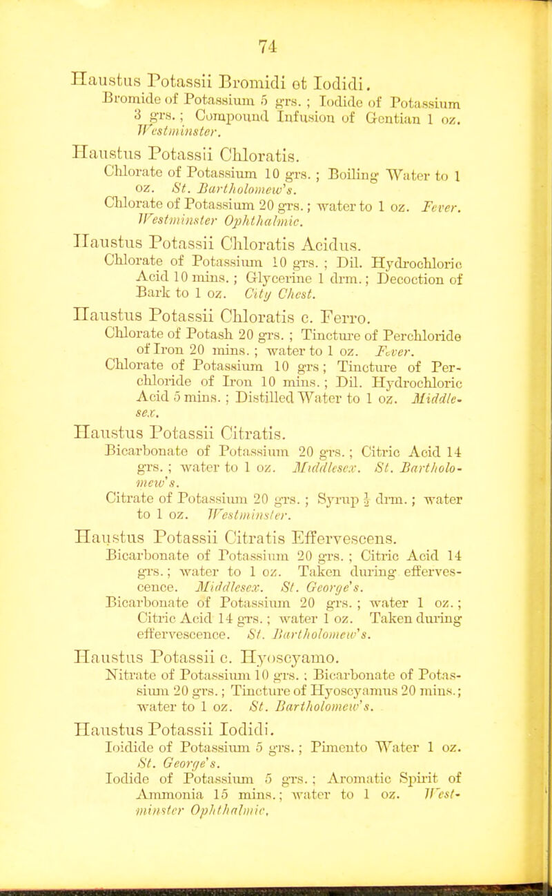 Haustus Potassii Bromidi ot lodidi. Bromide of PotaHsium 5 gTs. ; Iodide of Potassium 3 grs.; Compouud lufusiou of Gentian 1 oz. JFestminster. Haustus Potassii Chloratls. Cldorate of Potassium 10 grs. ; BoiliDg Water to 1 oz. St. Bartholomew''s. Chlorate of Potassium 20 gi-s.; water to 1 oz. Fever. Westminster Ophthaimic. TTaustus Potassii Chloratis Acidus. Chlorate of Potassimn 10 gTS. ; Dil. Hydrochloric Acid 10 mius. ; Glycerine 1 drm.; Decoction of Bark to 1 oz. City Chest. Ilaustus Potassii Chloratis c. Ferro. Chlorate of Potash 20 grs. ; Tinctm-e of Perchloride of Iron 20 mins. ; water to 1 oz. Fover. Chlorate of Potassium 10 grs; Tinctm-e of Per- chloride of Iron 10 mins.; Dil. Hydrochloric Acid 0 mins. ; Distilled Water to 1 oz. Middle- sex. Haustus Potassii Citratis. Bicarbonate of Potassium 20 gTS.; Citric Acid l-t grs. ; water to 1 oz. Middlesex. St. Bartholo- mew's. Citrate of Potassium 20 grs. ; Syrup I drm.; water to 1 oz. Westminsler. Haustus Potassii Citratis Effervescens. Bicarbonate of Potassiiun 20 grs. ; Citric Acid 14 gi's.; water to I oz. Taken during efferves- cence. Middlesex. St. George's. Bicarbonate of Potassium 20 grs. ; water 1 oz.; Citric Acid 14 grs.; water 1 oz. Taken dui'ing effervescence. <SV. Bart/iolomcw's. Haustus Potassii c. Hyoseyamo. Nitrate of Potassium 10 g-rs. ; Bicn,rbonate of Potas- simn 20 grs.; Tincture of Hyoscyamus 20 mins.; water to 1 oz. St. Bartholomew's. Haustus Potassii lodidi. loidide of Potassimn 5 grs.; Puneuto Water 1 oz. St. George's. Iodide of Potassiixm 5 grs. ; Aromatic Sj^ii'it of Ammonia 15 mins.; water to 1 oz. H'csl- miiistcr Ophthalmic,