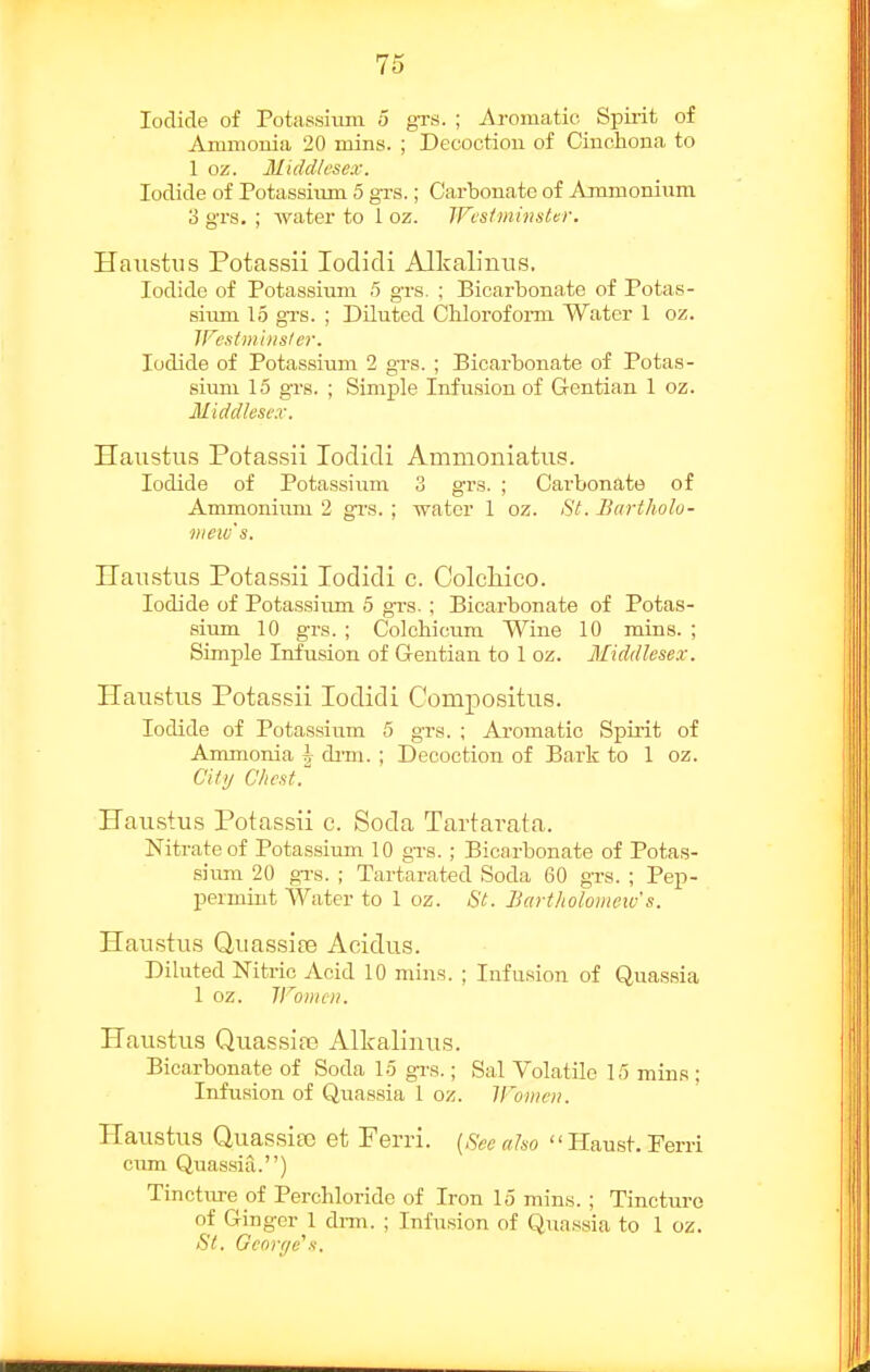 Iodide of Potiissitun 5 gTS. ; Aromatic Spii-it of Amniouia 20 mins. ; Decoction of Cinchona to 1 oz. Middlesex. Iodide of Potassium 5 grs.; Carbonate of Ammonium 3 grs. ; water to 1 oz. WcsiminsUr. Haustiis Potassii lodidi Alkalinus. Iodide of Potassiimi 5 grs. ; Bicarbonate of Potas- sium 15 gTs. ; Diluted Chloroform Water 1 oz. Wesiminsler. Iodide of Potassium 2 grs. ; Bicarbonate of Potas- sium 15 grs. ; Simple Infusion of Gentian 1 oz. Middlesex. Haiistus Potassii lodicli Ammoniatus. Iodide of Potassium 3 grs. ; Carbonate of Ammonium 2 grs. ; water 1 oz. St. Bartliolu- weiv's. Uaustus Potassii Todidi c. Colchico. Iodide of Potassium 5 grs. ; Bicai-bonate of Potas- sium 10 grs. ; Colchicum Wine 10 mins. ; Simple Infusion of Gentian to 1 oz. Middlesex. Haustus Potassii lodidi Compositiia. Iodide of Potassiiim 5 grs. ; Aromatic Spirit of Ammonia h di-m. ; Decoction of Bark to 1 oz. Cit>/ Chest. Haustus Potassii c. Soda Tartavata. Nitrate of Potassium 10 grs.; Bicarbonate of Potas- siiun 20 grs. ; Tartarated Soda 60 grs. ; Pep- permint Water to 1 oz. St. Bavtlioloniew's. Haustiis Quassias Acidus. Diluted Nitric Acid 10 mins. ; Infusion of Quassia 1 oz. irOIIHII. Haustus Quassia3 Allcalinus. Bicarbonate of Soda 15 gi-s.; Sal Volatile 15 mins : Infu.sion of Quassia 1 oz. IFomen. Haustus Quassiec et Pei-ri. {Sec also  Haust. Ferri cum Quas.sia.) Tincture of Perchloridc of Iron 15 rains. ; Tincture of Ginger 1 drm. ; Infusion of Quassia to 1 oz. Si. Ge()r(je\.