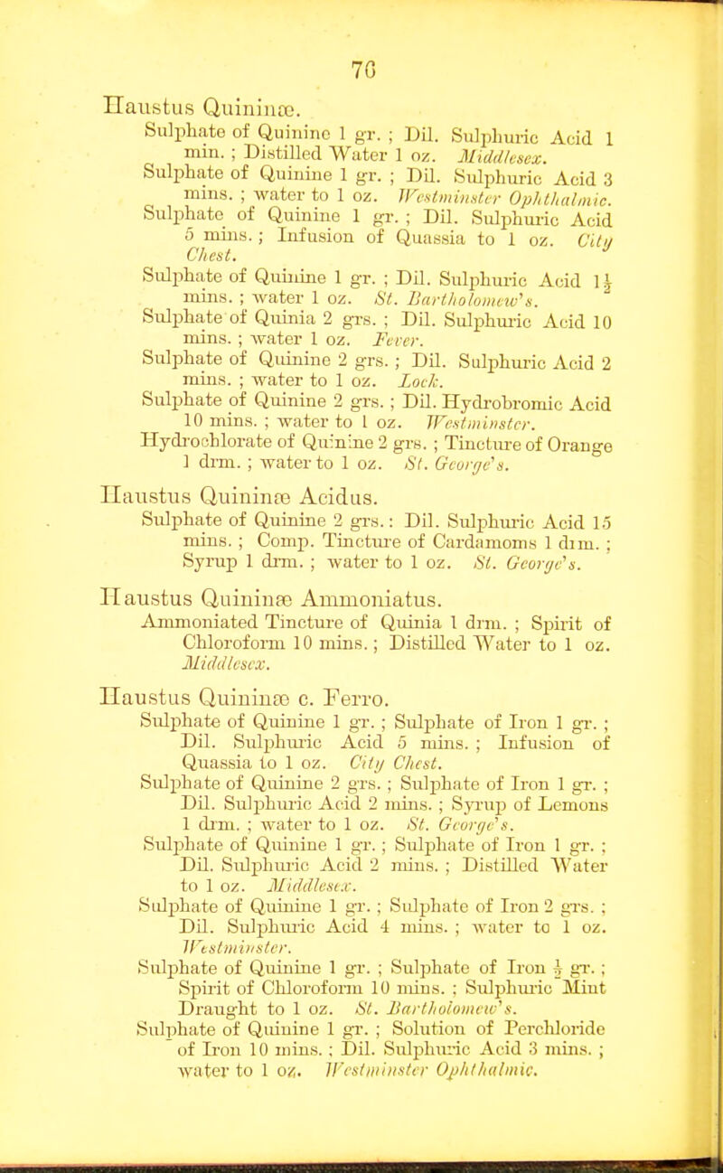 70 Ilaustus Quinina.'. Sulphate of Quinine 1 gr. ; JJU. Suliohuric Acid 1 mm. ; Distilled Water 1 oz. Middlesex. Sulphate of Quinine 1 gr. ; DLL. Sulphuric Acid 3 mins. ; Avater to 1 oz. Westminster Ophthalmic. Sulphate of Quinine 1 gr. ; Dil. Sulphui-ic Acid 5 miii8.; Infusion of Quassia to 1 oz. Citii Chest. •' Sulphate of Quuiine 1 gr. ; Dil. Suli^hui-ic Acid 1^ mins. ; water 1 oz. 81. Bartliotomnv's. Sulphate of Quinia 2 grs. ; DU. Sulphui-io Acid 10 mins. ; water 1 oz. Ferey. Sulphate of Qidnine 2 grs. ; Dil. Sulphm-ic Acid 2 mins. ; water to I oz. Lock. Sulphate of Quinine 2 grs.; DU. Hydrobromic Acid 10 mins. ; water to I oz. Westminster. Hydi-ochlorate of Quinine 2 grs. ; Tinctiu-e of Orange ] drm. ; water to 1 oz. St. George's. Ilaustus QuininfB Acidus. Sulphate of Quinine 2 grs.: Dil. Sulphuric Acid 13 mins. ; Comp. Tiuctiu-e of Cardamoms 1 dim. ; Syrup 1 di-m. ; water to 1 oz. (SY. George's. Haustus Quininse Ammouiatus. Ammoniated Tincture of Quinia 1 drm. ; Spirit of Chloroform 10 mins.; Distilled Water to 1 oz. Middlesex. Ilaustus Quiuiuas c. Ferro. Sulphate of Quinine 1 gr. ; Sulphate of Iron 1 gi-. ; Dil. Sulphiuic Acid 5 mins. ; Infusion of Quassia to 1 oz. Cittj Chest. Sulphate of Quinine 2 grs. ; Sulphate of Iron 1 gr. ; Dil. Sulphuric Acid 2 mins. ; Syrup of Lemons 1 dim. ; water to 1 oz. St. George's. Suljjhate of Quinine 1 gr. ; Sulphate of Iron 1 gr. ; Dil. Sulphuiie Acid 2 mins. ; Distilled Water to 1 oz. Middlesi.c Sulphate of Quinine 1 gr. ; Sidphate of Iron 2 grs. ; DU. Suljjhmic Acid 4 mins. ; water to 1 oz. iristminster. Sulphate of Quinine 1 gr. ; Sulphate of Iron A gT. ; Spirit of Chlorofonii 10 mins. ; Sulphmic Miut Draught to 1 oz. St. Bartholomew's. SiUphate of Qinuine 1 gr. ; Solution of Perchloridc of Iron 10 mins. : Dil. SiUphiu-ic Acid 3 mins. ; Avater to 1 oz. V'esdniitster Ojjhthalmic.