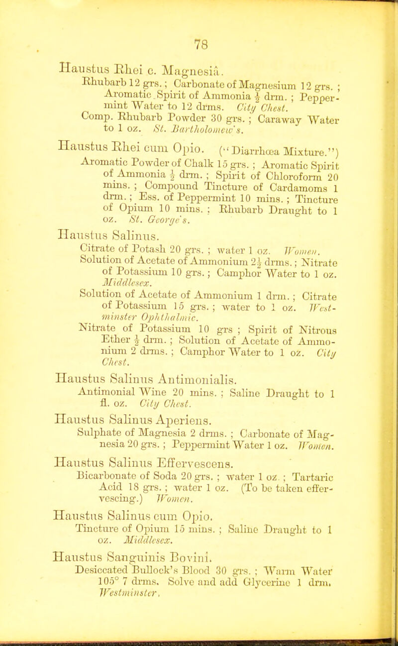 Haustus Eliei c. Magnesia . Rhubarb 12 grs.; Carboncate of Magnesium 12 grs. ; Aromatic _ Spii-it of Ammonia -i drm. ; Pepper- mint Water to 12 drms. C'U//C'/<est. Comp. Rhubarb Powder 30 grs. i Caraway Water to 1 oz. St. JJarlholoiiicw's. Haustus Eliei cum Opio. (- Diarrhoea Mixture.) Aromatic Powder of Chalk 15 gr.s. ; Aromatic Spirit of Ammonia i di-m. ; Spii-it of Chloroform 20 mins. ; Compound Tincture of Cardamom.s 1 drm.; Esis. of Peppermint 10 mins. ; Tincture of Opium 10 mins. ; Ehubarb Draught to 1 oz. Si. Gcoi-ye's. Haustus Salinus. Citrate of Potash 20 grs. ; water 1 oz. H'oiiii'ii. Solution of Acetate of Ammonium 2^ drms.; Nitrate of Potassium 10 grs.; Camphor Water to 1 oz. Middlesex. Solution of Acetate of Ammonium 1 dm. ; Citrate of Potassium 15 gi-s. ; water to 1 oz. Wcd- mhisitr OpJithdliiik. Nitrate of Potassium 10 grs ; Spirit of Nitrous Ether i di-m. ; Solution of Acetate of Ammo- nium 2 diTus. ; Camphor Water to 1 oz. Cilu Chest. Haustus Saliuus Autimonialis. Antimonial A¥ine 20 mins. ; Saline Draught to 1 fl. oz. Cily Clicsl. Haustus Salinus Aperiens. Suljahate of Magnesia 2 drms. ; Carbonate of Mag- nesia 20 gi-s.; Peppermint Water 1 oz. Women. Haustus Salimis EfFervescena. Bicarbonate of Soda 20 grs. ; water 1 oz. ; Tartaric Acid 18 grs.; water 1 oz. (To be taken effer- vescing.) Women. Haustus Salinus cum Opio. Tincture of Opirmi 15 mins. ; Saline Draught to 1 oz. Middlesex. Haustus Sanguinis Bovini. Desiccated Bullock's Blood 30 grs. ; Warm Water 105° 7 drms. Soh-e and add Glycerine 1 dxm. IFestmiiisler,