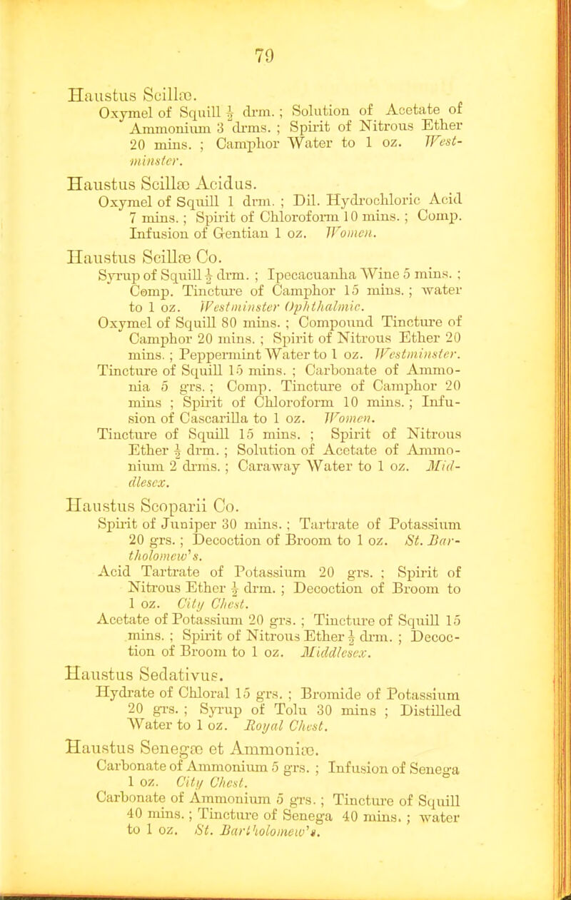 Haustus Scilla3. Oxymel of Squill ^- di-m. ; Solution of Acetate of Ammonium 3 cli-ms. ; Spiiit of Nitrous Ether 20 mins. ; Camphor Water to 1 oz. TFest- ■minsfcr. Haustus Scillaj Acidus. Oxymel of Squill 1 drm. ; Dil. Hydi-ochloric Acid 7 mins.; Spu'it of Chlorofonn 10 mins. ; Comp. Infusion of Gentian 1 oz. Women. Haustus ScilloB Co. Syrup of Squill | drm. ; Ipecaciianha Wine 5 mins. ; Camp. Tinctui'e of Camphor 15 mins. ; water to 1 oz. Westminster Ophthalmic. Oxymel of Squill 80 mins. ; Compoimd Tincture of  Camphor 20 mins. ; Spirit of Nitrous Ether 20 mins. ; Peppermint Water to 1 oz. Wcstminsier. Tincture of Squill 15 mins. ; Carbonate of Ammo- nia 5 grs. ; Comp. Tincture of Camphor 20 mins ; Spirit of Chloroform 10 mins. ; Infu- sion of Oascarilla to 1 oz. Women. Tincture of Squill 15 mins. ; Spirit of Nitrous Ether \ drm. ; Solution of Acetate of Ammo- nium 2 drms. ; Caraway Water to 1 oz. Mid- dlesex. Haustus Scoparii Co. Spuit of Juniper 30 mins.; Tartrate of Potassium 20 grs.; Decoction of Broom to 1 oz. St. Bar- tholomew'' s. Acid Tartrate of Potassium 20 grs. ; Spirit of Nitrous Ether \ drm. ; Decoction of Broom to 1 oz. City Chest. Acetate of Potassium 20 grs. ; Tinctiu-e of Squill 15 mins. ; Spirit of Nitrous Ether \ di-m. ; Decoc- tion of Broom to 1 oz. Middlese.v. Haustus Sedativus. Hydi-ate of Chloral 15 grs. ; Bronaide of Potassium 20 gi's. ; Syi'up of Tolu 30 mins ; Distilled Water to 1 oz. Moijal Chest. Haustus Senegfo et Ammoniye. Carbonate of Ammonium 5 grs. ; Infusion of Senega 1 oz. Citt/ Chest. Carbonate of Aramoniiun 5 grs.; Tinctm-e of SquiU 40 mins.; Tinctiu-e of Senega 40 mins. ; water to 1 oz. St. Bartholomew').