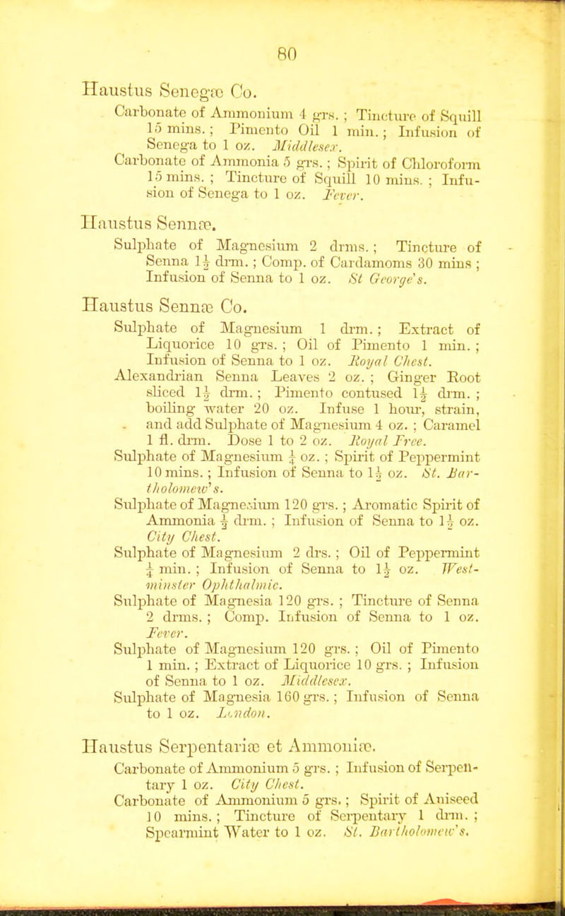 Haustus Sencgit! Oo. Carbonate of Animoniuni l f^-rs. ; Tincture of Squill lumins. ; I'imento Oil 1 min.; Infusion of Senega to 1 ox. Middlcnex. Carbonate of Anunonia 5 gi-s.; Spii-it of Clilorofoim 15 mills. ; Tincture of Squill lOniins. ; Infu- sion of Senega to 1 oz. Fevvr. Haustus Sennte. Sulphate of Magnesium 2 drms.; Tinctm-e of Senna U di-m. ; Comp. of Cardamoms 30 mins ; Infusion of Senna to 1 oz. Si George's. Haustus Sennas Co. Sulphate of Magnesium 1 di-m. ; Extract of Liquorice 10 grs. ; Oil of Pimento 1 min. ; Infusion of Senna to 1 oz. linyal Chest. Alexandrian Senna Leaves 2 oz. ; Ginger Hoot sliced \h di'ni. ; Pimento contused 1^ drm. ; boiling water 20 oz. Infuse 1 hoiu-, strain, and add Sulphate of Magnesium 4 oz. ; Caramel 1 fl. drm. Dose 1 to 2 oz. lioijal Free. Sulphate of Magnesium | oz. ; Spii'it of Pepfiermint 10 mins.; Infusion of Senna to H oz. St. Bar- tholomew'' s. Sulphate of Magne.;iiun 120 grs.; Aromatic Spirit of Ammonia \ dim. ; Infu.sion of Senna to H oz. Cltij Chest. Sulphate of Magnesium 2 di-s.; Oil of Peppermint J mill. ; Infusion of Senna to l^^ oz. West- milister Ophthnlmic. Sulphate of Magnesia 120 grs. ; Tincture of Senna 2 drms. ; Comp. Infusion of Senna to 1 oz. Fercr. Sulphate of Magnesium 120 grs.; Oil of Pimento 1 mia. ; Extract of Liquorice 10 grs. ; Infusion of Senna to 1 oz. Middlcse.r. Sulphate of Magnesia 160 grs.; Infusion of Senna to 1 oz. Li.ndoii. Haustus Serpentaria3 et Ammouia}. Carbonate of Ammonium 5 grs. ; Infusion of Sei-petl- tary I oz. City Chest. Carbonate of Ammonium 5 grs.; Spirit of Aniseed 10 mins.; Tincture of Sei-jjentaiy 1 dnn. ; Spearmint Water to 1 oz. HI. Barlholowvw's,