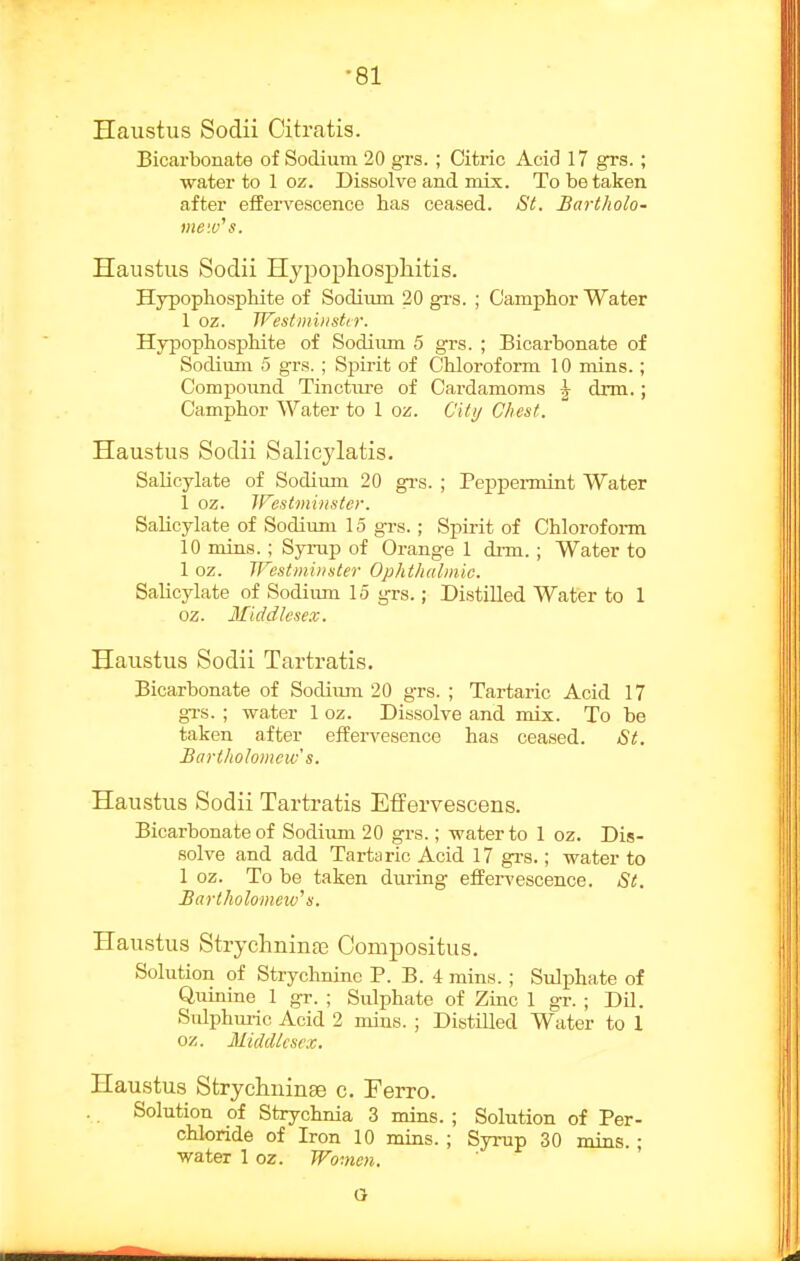 Haustus Sodii Citratis. Bicarbonate of Sodium 20 grs. ; Citric Acid 17 grs. ; water to 1 oz. Dissolve and mix. To be taken after effervescence has ceased. St. Bartholo- mew's. Haustus Sodii Hypophospliitis. Hypophosphite of Sodium 20 gvs. ; Camphor Water 1 oz. Westmiiistir. Hypophosphite of Sodium 5 grs. ; Bicarbonate of Sodium 5 grs. ; Spirit of Chlorofoi-m 10 mins.; Comj)ound Tincture of Cardamoms \ drm.; Camphor Water to 1 oz. Citij Chest. Haustus Sodii Salicylatis. Salicylate of Sodium 20 gi-s. ; Peppermint Water 1 oz. Westminster. Salicylate of Sodium 15 grs.; Spii-it of Chlorof oi-m 10 mins.; Syrup of Orange 1 di-m. ; Water to 1 oz. Westminster Ophthalmic. Salicylate of Sodiiun 15 grs.; Distilled Wafer to 1 oz. Middlesex. Haustus Sodii Tartratis. Bicarbonate of Sodium 20 grs. ; Tartaric Acid 17 gi-s. ; water 1 oz. Dissolve and mix. To be taken after effervesence has ceased. St. Bartholomew's. Haustus Sodii Tartratis Effervescens. Bicarbonate of Sodiuni 20 grs.; water to 1 oz. Dis- solve and add Tartaric Acid 17 gi-s.; water to 1 oz. To be taken during effervescence. St. Barlholomeiv's. Haustus Strychninaj Compositus. Solution of Strychnine P. B. 4 mins. ; Sulphate of Quinine 1 gr. ; Sulphate of Zinc 1 gr. ; Dil. Sulphm-ic Acid 2 mins. ; Distilled Water to 1 oz. Middlesex. Haustus Strychninse c. Ferro. Solution of Strychnia 3 mins. ; Solution of Per- chloride of Iron 10 mins. ; Syrup 30 mins. ; water 1 oz. Women. a