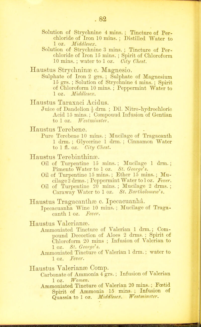 Solution of Strychnine 4 mins. ; Tincture of Per- chloride of Iron 10 mins. ; Distilled Water to 1 oz. Middlesex. Solution of Stryclmine 3 mins. ; Tincture of Per- chloride of Iron 15 mins. ; Spirit of Chloroform 10 mins. ; water to 1 oz. City Chest. Haustus Stryclininae c. Maguesio. Sulphate of Iron 2 grs. ; Sulphate of Magnesium 15 gi's. ; Solution of Strychnine 4 mins. ; Spirit of Chloroform 10 mins.; Peppermint Water to 1 oz. Middlesex. Haustus Taraxaci Aeidus. Juice of Dandelion \ drm ; DU. Nitro-hydi'ochloric Acid 15 mins.; Compouud Infusion of Gentian to 1 oz. Westminster. Haustus Terebene. Pure Terebene 10 mins.; Mucilag-e of Tragacanth 1 drm. ; Grlycerine 1 dnn. ; Cinnamon Water to 1 fl. oz. City Chest. Haustus Terebinthinfe. OU of Tm-pentiue 15 rains. ; Mucilage 1 dnn. ; Pimento Water to 1 oz. St. George's. Oil of Turpentine 15 mins. ; Ether 15 mins. ; Mu- cilage 2 drms.; Peppennint Water to 1 oz. Fever. Oil of Turpentine 20 mins. ; Mucilage 2 drms. ; Caraway Water to 1 oz. St. Bariholoiueio's. Haustus TragacantliEe c. Ipeoacuanha. Ipecacuanha Wine 10 mins. ; Mucilage of Traga- canth 1 oz. Fever. Haustus ValeriauEe. Ammoniated TinctiU'e of Valerian 1 di-m.; Com- pound Decoction of Aloes 2 drms. ; Spuit of Chlorofoi-m 20 mins ; Infusion of Valerian to 1 oz. St. George's. Ammoniated Tinctui-e of Valerian 1 drm.: water to 1 oz. Fever. Haustus YalerianEG Comp. Carbonate of Ammonia 4 grs. ; Infusion of Valerian 1 oz. Women. Ammoniated Tincture of Valerian 20 mins.; Foetid Spirit of Ammonia 15 mins. ; Infusion of Quassia to 1 oz. Middlesex.. Westminster.