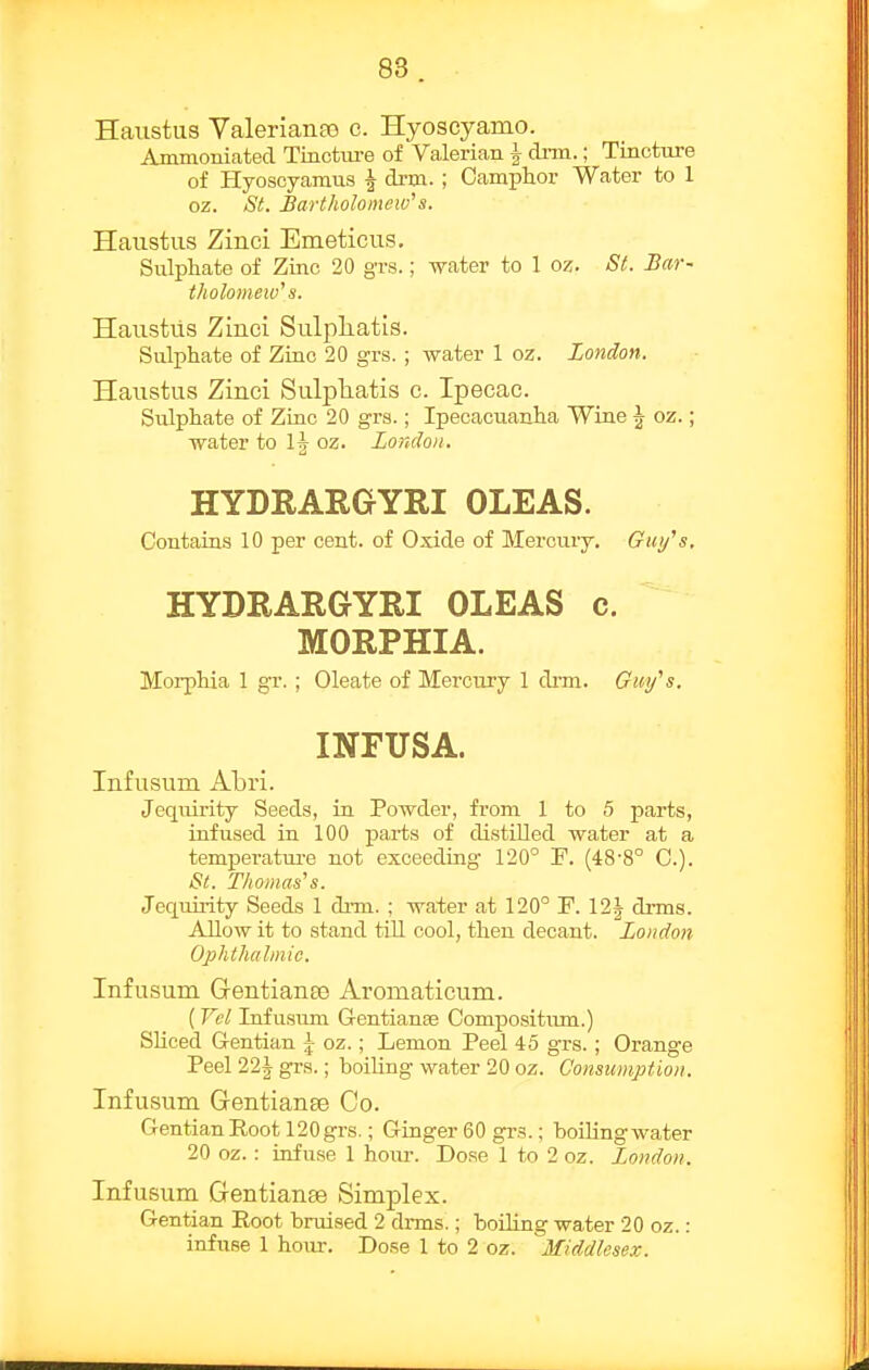 Haiistus Valeriante e. Hyoseyamo. Ammoniated Tincture of Valerian | dnn.; Tincture of Hyoscyamus ^ drm. ; Camphor Water to 1 oz. St. Bartholomew^s. Haustus Zinci Emeticus. Sulphate of Zmc 20 grs.; water to 1 oz. St. Bar- tholomew's. Haiistiis Zinci Sulpliatis. Sulphate of Zinc 20 grs. ; water 1 oz. London. Haustus Zinci Sulpliatis c. Ipecac. Sulphate of Zinc 20 grs.; Ipecacuanha Wine J oz.; water to 1|- oz. London, HYDRARGYRI OLEAS. Contains 10 per cent, of Oxide of Mercury. Gui/s, HYDRARGYRI OLEAS c. MORPHIA. Morphia 1 gr. ; Oleate of Merciiry 1 drm. Guy''s, INFUSA. Infusum Abri. Jequirity Seeds, in Powder, from 1 to 5 parts, infused in 100 parts of distilled water at a temperatui-e not exceeding 120° F. (48-8° C). St. Thomas's. Jequiiity Seeds 1 di'm. ; water at 120° P. 12J di'ms. Allow it to stand till cool, then decant. Loudon Ophthalmic. Infusum Gentianas Aromaticum. { Vel Infusum G-entianse Compositiun.) Sliced Gentian j oz.; Lemon Peel 45 grs.; Orange Peel 22| grs.; boiling water 20 oz. Consumption. Infusum Gentianee Co. GentianEoot 120grs.; Ginger 60 grs.; boilingwater 20 oz. : infuse 1 hour. Dose 1 to 2 oz. London. Infusum GentianEe Simplex. Gentian Eoot bruised 2 dnns.; boiling water 20 oz.: infuse 1 hour. Dose 1 to 2 oz. Middlesex.