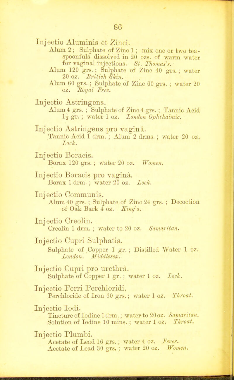 Injectio Aluminis et Zinci. Alum 2 ; Sulphate of Zinc 1 ; mix one or two toa- spoonfuls dissolved in 20 ozs. of waim watei- for vaginal injections. St. Thomas'a. Alum 120 gTs. ; Sulphate of Zinc 40 gi-s.; water 20 oz. British Skin. Alum GO gTs. ; Sulphate of Zinc 60 grs. ; water 20 oz. Royal Free. Injectio Astringens. Alum 4 grs. ; Sulphate of Zinc 4 gTs. ; Tannic Acid gr. ; water 1 oz. London Ophthalmic. Injectio Astringens pro vagina. Tannic Acid 1 di-m. ; Ahuu 2 drms.; water 20 oz. Loch. Injectio Boracis. Borax 120 gTs. ; water 20 oz. Women. Injectio Boracis pro vagina. Borax 1 drm. ; water 20 oz. Loch. Injectio Communis. Alum 40 grs. ; Sulphate of Zinc 24 grs. ; Decoction of Oak Bark 4 oz. King's. Injectio C'reolin. Creolin 1 di-m. ; water to 20 oz. Samaritan. Injectio Cupri Sulpliatis. Sulphate of Copper 1 gT. ; Distilled Water 1 oz. London. Middlesex, Injectio Cupri pro urethra. Sulphate of Copper 1 gT. ; water I oz. Loch. Injectio Ferri Percliloridi. Perchloiide of Iron 60 grs.; water 1 oz. Throat. Injectio locli. Tinctm-e of Iodine 1 dim.; water to 20 oz. Samaritan. Solution of Iodine 10 mins. ; water 1 oz. Throat. Injectio Plumbi. Acetate of Lead 16 gTs.; water 4 oz. Fever. Acetate of Lead 30 grs.; water 20 oz. li^umen.