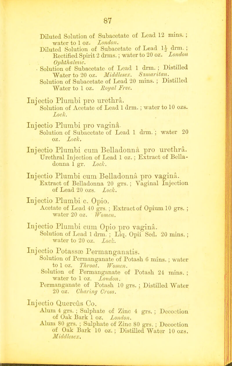 Diluted Solution of Subacetate of Lead 12 mins. ; water to 1 oz. London. Diluted Solution of Subacetate of Lead 1^ di-m. ; Eectified Spiiit 2 dnns.; water to 20 oz. London Ophthalmic. ■ Solution of Subacetate of Lead 1 di-m. ; Distilled Water to 20 oz. Middlesex. Samaritan. Solution of Subacetate of Lead 20 mins. ; Distilled Water to 1 oz. Hoi/al Free. Injectio Pliimbi pro uretlira. Solution of Acetate of Lead 1 drm.; water to 10 ozs. Lock. lujectio Plumbi pro vagin^. Solution of Subacetate of Lead 1 dim. ; water 20 oz. Lock, Injectio Plumbi cum Belladonna pro uretlira. Urethral Injection of Lead 1 oz.; Extract of Bella- donna 1 gr. Lock. Injectio Plumbi cum Belladonna pro vagina. Extract of Belladonna 20 grs.; Vag-inal Injection of Lead 20 ozs. Lock. Injectio Plumbi c. Opio. Acetate of Lead 40 grs. ; Extract of Opium 10 grs. ; water 20 oz. IFoinen. Injectio Plumbi cum Opio pro vagina. Solution of Lead 1 dim. ; Liq. Opii Sed. 20 mins.; water to 20 oz. Lock. Injectio PotassiB Permangauatis. Solution of Permanganate of Potash 6 mins. ; water to 1 oz. Throat. Women. Solution of Permanganate of Potash 2i mins. ; water to 1 oz. London. Permanganate of Potash 10 gTS. ; Distilled Water 20 oz. Charing Cross. Injectio Quercus Co. Alum 4 grs. ; Sulphate of Zinc 4 grs. ; Decoction of Oak Bark 1 oz. London. Ahmi 80 grs. ; Sulphate of Zinc 80 grs. ; Decoction of Oak Bark 10 oz.; Distilled Water 10 ozs. Middlesex.