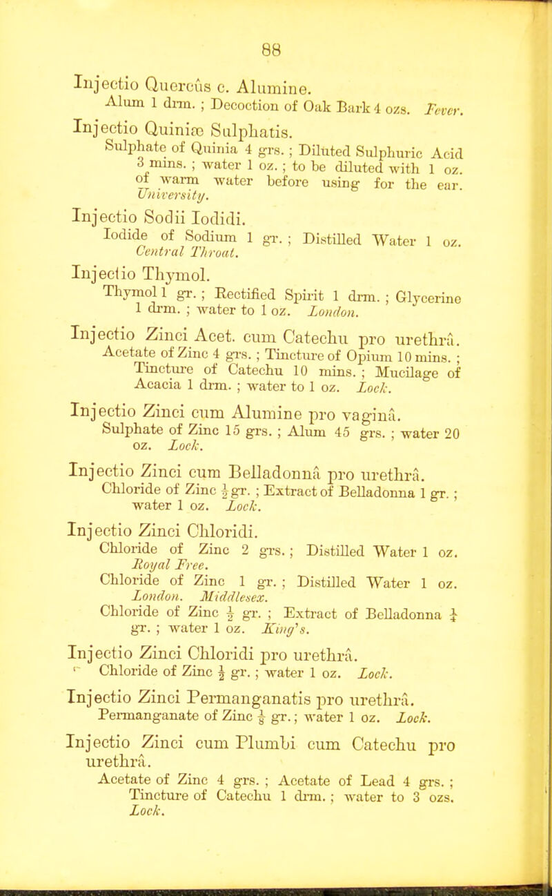 Injeetio Quercus c. Alumine. Alum 1 dnn. ; Decoction of Oak Bark 4 ozs. Fever. Injeetio Quiniaj Sulphatis. Sulphate of Quinia 4 grs. ; Diluted Sulphuric Add ^ mms. ; water 1 oz. ; to be diluted with 1 oz. oi waim water before using- for the ear Lfnirersiti/. Injeetio Sodii loclidi. Iodide of Sodium 1 gi-. ; DistiUed Water 1 oz. Central Throat. Injeclio Thj^ol. Thymol 1 gi-.; Eectified Spii-it 1 drm. ; Glycerine 1 drm. ; water to 1 oz. London. Injeetio Zinci Acet. eum Cateehu pro urethra. Acetate of Zinc 4 grs. ; Tincture of Opium 10 mins. ; Tinctui-e of Catechu 10 mins. ; Mucilage of Acacia 1 di-m. ; water to 1 oz. Lock. ° Injeetio Zinei cum Alumine pro vagina. Sulphate of Zinc 15 grs. ; Alum 45 grs. ; water 20 oz. Lock. Injeetio Zinei cum Belladonna pro urethra. Chloride of Zinc Jgr. ; Extract of Belladonna 1 gr. ; water \ qz. Lock. Injeetio Zinci Chloridi. Chloiide of Zinc 2 gTS.; Distilled Water 1 oz. Lioyal Free. Chloride of Zinc 1 gr. ; Distilled Water 1 oz. London. Middlesex. Chloride of Zinc i gr. ; Extract of Belladonna i gr. ; water 1 oz. King's. Injeetio Zinei Chloridi jjro urethra. ' Chloride of Zinc J gr.; water 1 oz. Lock. Injeetio Zinei Permanganatis pro urethra, Pei-manganate of Zinc ^ gr.; water 1 oz, lock. Injeetio Zinci eum Plumhi cum Catechu pro urethra. Acetate of Zinc 4 grs. ; Acetate of Lead 4 grs. ; Tinctm-e of Catechu 1 chin.; water to 3 ozs. Lock.