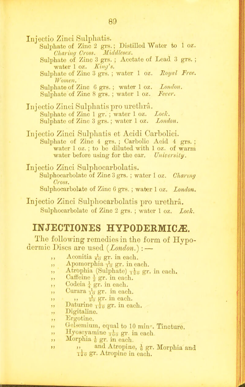 Injociio Zinci BiilphutiH. Sulijhato of Ziiio 2 grH.; Distilled Water to 1 oz. Charinn Cruss. Middlesex. Sulphate of /iuc 3 grn. ; Acetate of Load 3 grs. ; water 1 oz. Kiinfs. Sulphate of Zinc u grs. ; water 1 oz. Jtoyal Free. Women. Sulphate of Zinc 0 grs. ; water I oz. I.cmdan. Sulphate of Zinc 8 gi-s. ; water 1 oz. Fever. Iiijectio Zinci Sulphatis pro uretliru. Sulphate of Zinc 1 gr. ; water 1 oz. Lock. Sulphate of Zinc 3 grw.; water I oz. London. Iiijectio Zinci Sulphatis ct Acidi CWboIici. Sulphate of Zinc 4 grs. ; (Jarbolic Acid 4 grs. ; water 1 oz. ; to bo diluted with 1 oz. of warm water before using for the ear. Univemlly. Injectio Zinci Sulpliocarbolatis. Sulphocarbolatc of Zinc 3 grs. ; water 1 oz. Charing CroHH. Sulphocarbolate of Zinc G grs.; water 1 oz. London. Injectio Zinci Sulpliocarbolatis pro urethru. Sulphocarbolatc of Zinc 2 grs. ; water 1 oz. Lock. INJECTIONES HYPODERMICJE. The following remedies in the form of llypo- dorniic Discs are used {^London.) : — ,, Aconitia aV gr. in each. ,, Apomorphia gr. in each. ,, Atrophia (Sulphate) iJ„ gr. in each. ,, Caffeine J gr. in each. ,, Codcia ;j gr. in each. ,, Curara iV gr. in each. ). -/u gr. in each. ,, Daturine xio gr. in each. ,, Digitalino. ,, I'jrgotine. ,, UoLsoniium, erpial to 10 min -. Tincture. „ ITyoscyaniine gr in each. ,, Morphia i gr. in each.   '1 Atropine, -J gr. Morphia and lia Atropine in each.