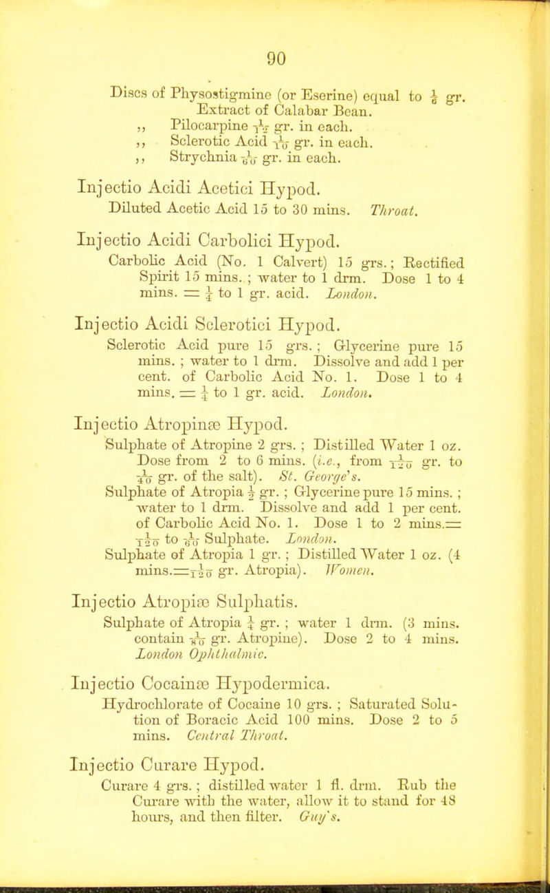 Discs of Physostigmine (or Eserine) equal to | gr. Extract of Calabar Bean. ,, Pilocarpine -]\- gr. in each. ,, Sclerotic Acid gr. in each. ,, Strychnia gr. in each. Injectio Acidi Acetici Hypod. Diluted Acetic Acid 15 to 30 mias. Throat. lujectio Acidi Carbolici Hypod. Carbolic Acid (No. 1 Calvert) 15 grs.; Rectified Spii-it 15 mins. ; water to 1 drm. Dose 1 to 4 mins. = I to 1 gr. acid. London. Injectio Acidi Sclerotici Hypod. Sclerotic Acid pure 15 grs. ; Glyceiine pure 15 mins. ; water to 1 drm. Dissolve and add 1 per cent, of Carbolic Acid No. 1. Dose 1 to 4 mins. = J to 1 gr. acid. London. Injectio Atropinee Hypod. Sulphate of Atropine 2 grs. ; DistUled Water 1 oz. Dose from 2 to 6 mins. {i.e., from gr. to fo gr- of the salt). St. George's. Sulphate of Atropia | gr. ; G-lycerine pure 15 mins. ; water to 1 di-m. Dissolve and add 1 per cent. of Carbolic Acid No. 1. Dose 1 to 2 mins.= to Sulf)hate. London. Sidphate of Atropia 1 gr.; Distilled Water 1 oz. (4 mins.=12 0 o'l'- Atropia). Women. Injectio AtropiaB Sulj)liatis. Sulphate of Atropia \ gr. ; water 1 drm. (3 mins. contain sij gr. Atropine). Dose 2 to 4 mins. London Ophlliahnic. Injectio Cocainpe Hypodermica. Hydrochlorate of Cocaine 10 grs. ; Saturated Solu- tion of Boracic Acid 100 mins. Dose 2 to 5 mins. Central Throat. Injectio Curare Hypod. Curare 4 grs. ; distilled water 1 fl. di-m. Rub the Curare with the water, allow it to stand for 48 hoiu's, and then filter. Gui/s.