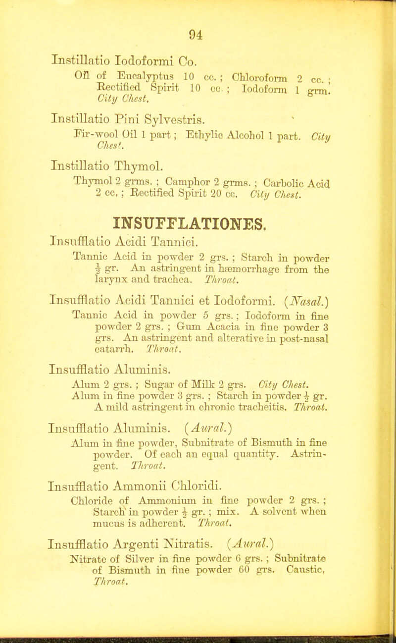 Instillatio lodoformi Co. on of Eucalyptus 10 cc. ; Chlorofom 2 cc. ; Rectified Spirit 10 cc ; lodofonn 1 grm. City Chest, Instillatio Pini Sylvestris. rii--wool Oil 1 part; Ethvlio Alcohol 1 part. Citv dies'.  Instillatio Thymol. Thymol 2 grms. ; Camphor 2 grms. ; Carbolic Acid 2 cc. ; Rectified Spii-it 20 cc. Citrj Chest. INSUFFLATIONES. InsufHatio Acidi Tannici. Tannic Acid in powder 2 grs. ; Starch in powder ^ gr. An astringent in hsemorrhage from the lai-ynx and ti-achea. Throat. Insufflatio Acidi Tannici et lodoformi. {Nasal.) Tannic Acid in powder 5 grs.; lodofonn in fine powder 2 grs. ; Gum Acacia in fine powder 3 gTs. An astringent and alterative in post-nasal catarrh. Throat. Insufflatio Aluminis. Alum 2 grs. ; Sugar of Milk 2 grs. City Chest. Alum in fine powder 3 grs. ; Starch in powder \ gr. A mild astringent in chronic tracheitis. Throat. Insufflatio Aluminis. (Attral.) Alum in fine powder, Subnitrate of Bismiith in fine powder. Of each an equal quantity. Asti-in- gent. Throat. Insufflatio Ammonii CjUoridi. Chloride of Ammonium in fine powder 2 gTS. ; Starch'in powder | gr. ; mix. A solvent when mucus is adherent. Throat. Insufflatio Argenti Nitratis. (Aural.) Nitrate of Silver in fine powder 6 grs.; Subnitrate of Bismiith in fine powder 60 gi-s. Caustic, Throat.