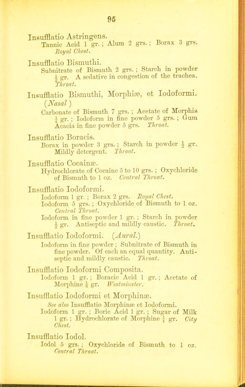 96 Insufflatio Astringens. Tannic Acid 1 gr. ; Alum 2 grs. ; Borax 3 grs. Royal Chest. InsuflBatio Bismiitlii. Subnitrate of Bismiitli 2 grs. ; Starcli in powder ^ gr. A sedative in congestion of the trachea. Throat. Insufflatio BIsmuthi, Morpliiao, et lodoformi. {Nasal) Carbonate of Bismuth 7 gTS. ; Acetate of Moi-phia i gr. ; Iodoform in fine powder 5 grs. ; Gum Acacia in fine powder 5 gTs. Throat. Insufflatio Boracis. Borax in powder 3 gTS. ; Starch in powder \ gr. Mildly detergent. Throat. Insufflatio Cocaina?. Hydrochlorate of Cocaine 5 to 10 grs. ; Oxychloride of Bismuth to 1 oz. Central Throat. Insufflatio lodoformi. lodofoi-m 1 gr. ; Borax 2 grs. Eoijal Chest. lodofoi-m 5 grs. ; Oxychloride of Bismuth to 1 oz. Central Throat. Iodoform in fine powder 1 gr. ; Starch in powder ^ gr. Antiseptic and mildly caustic. Throat. Insufflatio lodoformi. (Aural) lodofoi-m in fine powder ; Subnitrate of Bismuth in fine powder. Of each an equal quantity. Anti- septic and mildly caustic. Throat. Insufflatio lodoformi Composita. Iodoform 1 gr. ; Boracic Acid 1 gr. ; Acetate of Moi-phine -g gr. Wesiminster. Insufflatio lodoformi et Morpliinas. See also Insufflatio Moi-phinfe et lodofonni. Iodoform 1 gr. ; Boric Acid 1 gr. ; Sugar of Milk 1 gr.; Hydrochlorate of Morphine \ gi\ City Chest. Insufflatio lodol. lodol 5 grs. ; Oxychloride of Bismuth to 1 oz. Central Throat.