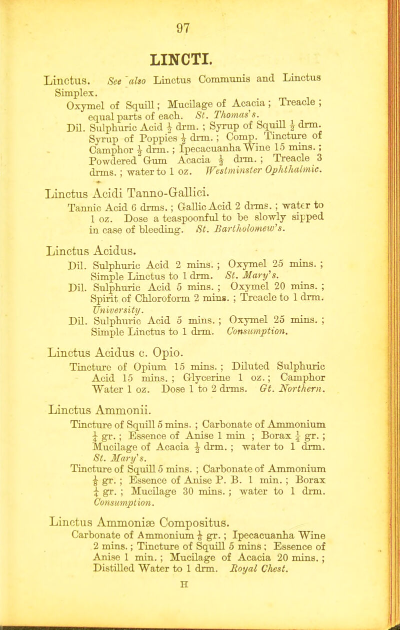 LINCTI. Linctus. See 'also Linotus Communis and Linctus Simplex. Oxymel of Squill; Mucilage of Acacia ; Treacle ; equal parts of each. St. Thomas s. DU. Sulphuric Acid h drm. ; Syrup of Squill \ drm. Syi-up of Poppies \ di-m.; Comp. Tincture of Camphor i drm. ; Ipecacuanha Wine 15 mins.; Powdered Gum Acacia \ di-m. ; Treacle 3 drms. ; water to 1 oz. Westminster Ophthalmic. Linctus Acidi Tanno-Gallici. Tannic Acid 6 drms.; G-allLc Acid 2 di-ms. ; water to 1 oz. Dose a teaspoonful to be slowly sipped in case of bleeding. St. Bartholomeiv's. Linctus Acidus. Dil. Sulphui-ic Acid 2 mins. ; Oxymel 25 mins. ; Simple Linctus to 1 drm. St. Martfs. DU. Sulphuric Acid 5 mins. ; Oxymel 20 mins. ; Spirit of Chloroform 2 mias. ; Treacle to 1 drm. University. DU. Sulphuric Acid 5 mins. ; Oxymel 25 mins. ; Simple Linctus to 1 dim. Consumption. Linctus Acidus c. Opio. Tincture of Opiimi 15 mins. ; DUuted Sulphuric Acid 15 mins.; Glycerine 1 oz.; Camphor Water 1 oz. Dose 1 to 2 drms. Gt. Northern. Linctus Ammonii. Tincture of Squill 5 mins. ; Carbonate of Ammonium \ gr.; Essence of Anise 1 min ; Borax \ gr. ; MucUage of Acacia ^ drm. ; water to 1 drm. St, Mary's. Tincture of SquiU 5 mins. ; Carbonate of Ammonium ^ gr. ; Essence of Anise P. B. 1 min. ; Borax ^ gr. ; MucUage 30 mins. ; water to 1 drm. Consumption. Linctus Ammonise Compositus. Carbonate of Ammonitmi \ gr.; Ipecacuanha Wine 2 mins.; Tincture of Squill 5 mins ; Essence of Anise 1 min.; MucUage of Acacia 20 mins. ; DistUled Water to 1 drm. Eoyal Chest. H