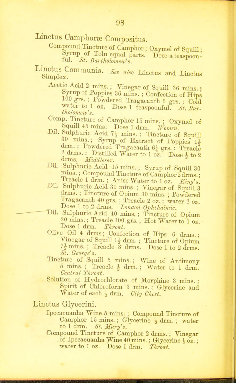 Linctus Cami^lioras Compositus. Compound Tmctm-e of Camphor ; Oxymel of SquiU; byi-up of Toll! equal parts. Dohg a teaspoon- lul. St. Bartholomeiv's. ^s'lSJplex^''^''''' ^^^''^^''^ '^^^ Acetic Acid 2 mins.; Vinegar of SquiU 36 mins. ; byi-up of Poppies 36 mins. ; Confection of Hips 100 grs. ; Powdered Tragacanth 6 grs. ; Cold water to 1 oz. Dose 1 teaspoonful. St. Bar- Iholomnv's. Comp. Tincture of Camphor 15 mins. ; Oxymel of bquill 45 mins. Dose 1 clrm. IFomen. Dil. Sulphm-ic Acid 7| mins. ; Tincture of SquiU 30 nuns. ; Syinip of Extract of Poppies U di-m. ; Powdered Tragacanth Q\ grs. : Treacle 2 dims. ; DistUled Water to 1 oz. Dose i to 2 drms. Middlesex. DU. Sulphm-ic Acid 15 mins. ; Syi-up of SquiU 30 mins. ; Compound Tinctm-e of Camphor 2 dims.; Treacle 1 drm. ; Anise Water to 1 oz. King's. Dil. Sulphm-ic Acid 30 mins. ; Vinegar of SquiU 3 drms. ; Tincture of Opium 30 mins. ; Powdered Tragacanth 40 grs. ; Treacle 2 oz.; water 2 oz. Dose 1 to 2 di-ms. London Ophthalmic. ■ Dil. Sulphuric Acid 40 mins, ; Tinctiu-e of Opium 20 mins. ; Treacle 300 grs.; Hot Water to 1 oz. Dose 1 di-m. Throat. OHve OU 4 di-ms; Confection of Hips 6 di-ms.; Vinegar of SquiU li drm. ; Tinctm-e of Opium 71- mins. ; ^ Treacle 3 drms. Dose 1 to 2 drms. St. George's. Tincture of SquiU 5 mins.; Wine of Antimony 5 mins. ; Treacle \ drm. ; Water to 1 di-m. Central Throat. Solution oi Hydi-ochlorate of Morphine 3 mins. ; Spirit of Chloroform 3 mins. ; Glycerine and Water of each i drm. City Chest. Linctus Glycerini. Ipecacuanha Wine 5 mins. ; Compound Tincture of Camphor 15 mins.; Glycerine \ Ana. ; water to 1 drm. St. Mary's. Compoimd Tincture of Camphor 2 drms.; Vinegar of Ipecacuanha Wine 40 mins.; Glycerine \ oz.; water to 1 oz. Dose 1 drm. Throat.