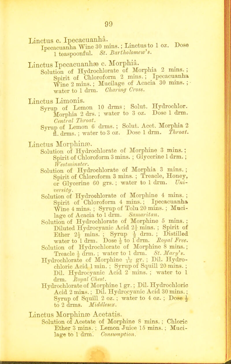 Linctiis c. Ipecacuanlia. Ipecacuanha Wine 30 inins.; Linctusto 1 oz. Dose 1 teaspoonful. St. Bartholomew's. Linctiis Ipecaciianhae c. Morphia. Solution of Hydi-ochlorate of Moi-ploia 2 nuns. ; Spirit of Chlorofoi-m 2 mins.; Ipecacuanha Wine 2 mins.; Mucilage of Acacia 30 mins. ; - water to 1 drm. Charing Cross. Linctus Limonis. Syrup of Lemon 10 di-ms; Solut. Hydi-ochlor. Moi-pliia 2 di'S. ; water to 3 oz. Dose 1 drm. Central Throat. Syrup of Lemon 6 di-ms. ; Solut. Acet. Morphia 2 fl. drms. ; water to 3 oz. Dose 1 dnn. Throat. Linctus Morj^hinpe. Solution of HydrocUorate of Morphine 3 mins.; Spu-it of Chloroform 3 mins. ; G-lycerine 1 drm.; Westminster. Solution of Hydrochlorate of Morphia 3 mins. ; Spirit of Chloroform 3 mins. ; Treacle, Honey, or Glycerine 60 grs. ; water to 1 drm. Uni- versity. Solution of Hydrochlorate of Morphine 4 mins. ; Spiiit of Chlorofoi-m 4 mins.; Ipecacuanha Wine 4 mins. ; Syrup of Tolu 20 mins. ; Muci- lage of Acacia to 1 di-m. Samaritan. Solution of Hydrochlorate of Morphine 5 mins. ; Diluted Hydrocyanic Acid 2^ mins. ; Spirit of Ether 2^ mins. ; Syi'up \ dnn. ; Distilled water tol drm. Dose ^ to 1 drm. Jtoyal Free. Solution of Hydi'ochlorate of Morphine 8 mins.; Treacle J drm. ; water to 1 drm. St. Mary's. Hydrochlorate of Morphine gr. ; DU. Hydro- chlorio Acid 1 min. ; Syriip of SquUl 20 mins. ; Dil. Hydrocyanic Acid 2 mins. ; water to 1 drm. lioyal Chest. Hydrochlorate of Morphine 1 gr.; DU. Hydrochloric Acid 2 mins.; Dil. Hydrocyanic Acid 30 mins.; Syrup of Squill 2 oz. ; water to 4 oz. ; Dose ^ to 2 drms. Middlesex. Linctus Morphinas Acetatis. Solution of Acetate of Morphine 8 mins. ; Chloric Ether 3 mins. ; Lemon Juice 15 mins.; Muci-
