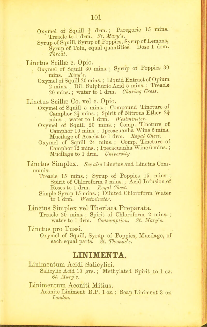 Oxymel of SquiU ^ dnn. ; Paregoric 15 nuns. Treacle to 1 drm. St. Mary's. Syrup of SquiU, Syi-up of Poppies, Syrup of Lemons, Syrup of Tolu, equal quantities. Dose 1 drm. Throat. Linctus ScillEe c. Opio. Oxymel of SquiU 30 mins. ; Syrup of Poppies 30 mins. Kiuff's. Oxymel of SquiU 20 mins. ; Liquid Extract of Opium 2 mins. ; DU. Sulphuric Acid 5 mins.; Treacle 20 mins. ; water to 1 drm. Charing Cross. Linctus Scillse Co. vel c. Opio. Oxymel of SquiU 5 mins. ; Compound Tincture of Camphor 2J mins.; Spirit of Nitrous Ether 2^ mins. ; water to 1 dnn. fVestminster. Oxymel of SquUl 20 mins. ; Comp. Tincture of Camphor 10 mins. ; Ipecacuanha Wine 5 mins. Mucilage of Acacia to 1 drm. JRoijal Chest. Oxymel of Squill 24 mins. ; Comp. Tincture of Camphor 12 mins. ; Ipecacuanha Wine 6 mins.; MucUage to 1 drm. Universiiy. Linctus Simplex. See also Linctus and Linctus Com- munis. Treacle 15 mins. ; Syrup of Poppies 15 mins. ; Spirit of Chloroform 3 mins.; Acid Infusion of Hoses to 1 drm. Royal Chest. Simple Syrup 15 mins.; DUuted Chloroform Water to 1 drm. Westminster. Linctus Simplex vel Theriaca Preparata. Treacle 20 mins. ; Spirit of Chloroform 2 mins. ; water to 1 drm. Consumption. St. Mary's. Linctus pro Tussi. Oxymel of SquiU, Syrup of Poppies, MucUage, of each equal parts. St. Thomas's. LINIMENTA. Linimentum Acidi Salicylici. SaUcyUc Acid 10 grs. ; Methylated Spii-it to 1 oz. St. Mary's. Linimentum Aconiti Mitius. Aconite Liniment B.P. 1 oz.; Soap Liniment 3 oz. London.