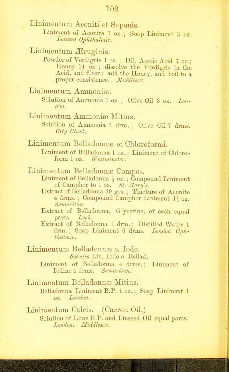 Liuiruentum Aconitiet Saponis. Liniment of Aconite 1 oz.; Soap Liniment 3 oz. London Op/Uhalmic. Linimentum iEruginis. Powder of Verdigiis 1 oz. ; Dil. Acetic Acid 7 oz.; Honey 14 oz. ; dissolve the Verdigri.s in the Acid, and filter ; add the Honey, and boU to a proper consistence. Middlesex. Linimentum Ammonise. Solution of Ammonia 1 oz. ; Olive OU 3 oz. Lon- don. Linimentum Ammonise Mitius. Solution of Ammonia 1 di-m. ; OHve Oil 7 drms. City Chest. Linimentum Belladounse et Chloroformi. Liniment of Belladonna 1 oz. ; Liniment of Chloro- form 1 oz. Westminster. Linimentum Belladonnse ComjDos. Liniment of Belladonna ^ oz. ; Oompound Liniment of Camphor to 1 oz. St. Mary's. Extract of Belladonna 30 grs. ; Tincture of Aconite 4 di-ms. ; Compound Camphor Liniment oz. Samaritan. Extract of BeUadonna, G-lycerine, of each equal parts. Lock. Extract of BeUadonna 1 drm.; Distilled Water 1 drm. ; Soap Liniment 6 drms. London Oph- thalmic. Linimentum Belladonnpe c. lodo. See also Liu. lodo c. Bellad. Liniment of Belladonna 4 drms.; Liniment of Iodine 4 drms. Samaritan. Linimentum Belladonnas Mitius. Belladonna Liniment B.P. 1 oz.; Soap Liniment 3 .oz. London. Linimentum Calcis. (Carron Oil.) Solution of Lime B.P. and Linseed Oil equal parts. London. Middlesex.