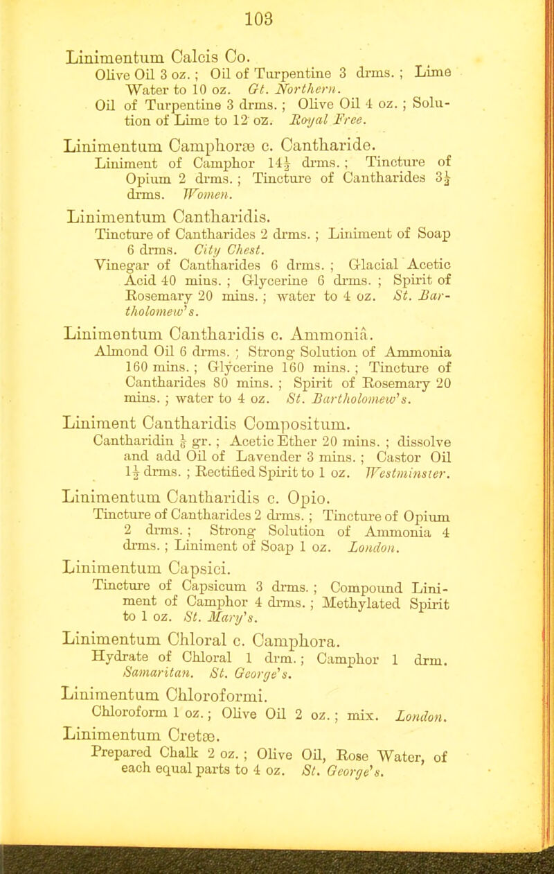Linimentum Oalcis Co. Olive Oil 3 oz. ; OQ of Turpentine 3 drms. ; Lims Water to 10 oz. Gt. Northern. Oil of Tarpentine 3 drms. ; Olive Oil 4 oz. ; Solu- tion of Lime to 12 oz. Royal Free. Linimentum Campliorte c. Cantharide. Liniment of Camphor 14 J di-m.s. ; Tinctm-e of Opium 2 drms. ; Tinctui-e of Cantharides 3| drms. Women. Linimentum Cantharidis. Tincture of Cantharides 2 drms.; Liniment of Soap 6 dnns. Ciii/ Chest. Vinegar of Cantharides 6 drms. ; G-lacial Acetic Acid 40 mius. ; G-lyceriae 6 di-ms. ; Spirit of Rosemary 20 mins. ; water to 4 oz. St. Bar- tholomew'' s. Linimentum Cantharidis c. Ammonia,. Almond Oil 6 di'ms. ; Strong Solution of Ammonia 160 mins. ; Glycerine 160 mins. ; Tincture of Cantharides 80 mins. ; Spirit of Rosemary 20 mins. ; water to 4 oz. St. Bartholomew^s. Liniment Cantharidis Compositum. Cantharidin J gr. ; Acetic Ether 20 mins. ; dissolve and add Oil of Lavender 3 mins. ; Castor OU 1^ drms. ; Rectified Spirit to 1 oz. Westminsier. Linimentum Cantharidis c. Opio. Tinctxire of Cantharides 2 di-ms. ; Tincture of Opium 2 di-ms. ; Strong Solution of Ammonia 4 drms. ; Liniment of Soap 1 oz. London. Linimentum Capsici. Tincture of Capsicum 3 di-ms. ; Conipound Lini- ment of Camphor 4 drms. ; Methylated Spirit to 1 oz. St. Mary's. Linimentum Chloral c. Camphora. Hydrate of Chloral 1 drm.; Camphor 1 drm. Samaritan. St. Geor(/e''s. Linimentum Chloroformi. Chloroform 1 oz.; Olive Oil 2 oz. ; mix. London. Linimentum Cretee. Prepared Chalk 2 oz. ; Olive OH, Rose Water, of each equal parts to 4 oz. St. George's.