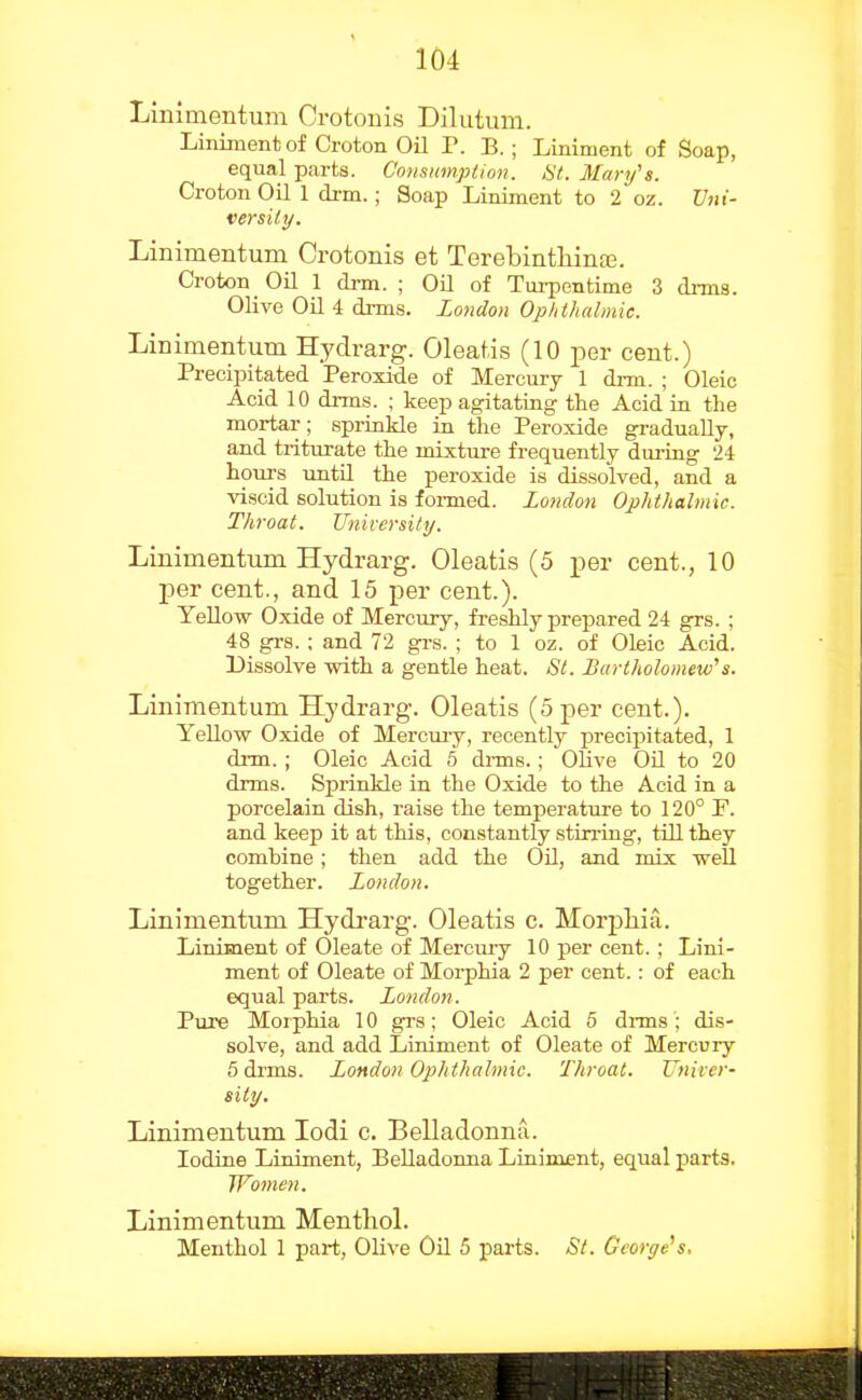 Linimentum Crotonis Dilutum. Lininient of Croton Oil T. B.; Liniment of Soap, equal parts. Consimipiion. >S7. Mary's. Croton Oil 1 di-m.; Soap Liniment to 2 oz. Uni- versity. Linimentum Crotonis et Terebinthinfe. Croton Oil 1 drm. ; Oil of Tm-pontime 3 drms. Olive Oil 4 di-ms. London Ophthalmic. Linimentum Hydrarg. Oleatis (10 per cent.) Precipitated Peroxide of Mercury 1 drm. ; Oleic Acid 10 drms. ; keep agitating the Acid in the mortar; spriakle in the Peroxide gradually, and triturate the mixture frequently dui-iag 24 hours until the peroxide is dissolved, and a viscid solution is foi-med. London Ophthalmic. Throat. University. Linimentum Hydrarg. Oleatis (5 per cent., 10 per cent., and 15 per cent.). YeUow Oxide of Mercury, freshly prepared 24 grs. ; 48 grs. ; and 72 grs. ; to 1 oz. of Oleic Acid. Dissolve -with a gentle heat. St. Dartholomew's. Linimentum Hydrarg. Oleatis (5 per cent.). YeUow Oxide of Merciuy, recently precipitated, 1 di-m.; Oleic Acid 6 di-ms.; OHve Oil to 20 drms. SprinHe in the Oxide to the Acid in a porcelain dish, raise the temperature to 120° F. and keep it at this, constantly stirring, till they combine; then add the Oil, and mix well together. London. Linimentum Hydi-arg. Oleatis c. Morpliia. Liniment of Oleate of Mercuiy 10 per cent.; Lini- ment of Oleate of Morphia 2 per cent.: of each equal parts. London. Pure Morphia 10 grs; Oleic Acid 6 drms; dis- solve, and add Liniment of Oleate of Mercury 5 drms. London Ophthalmic. Throat. Univer- sity. Linimentum lodi c. Belladonna. Iodine Liniment, Belladonna Liniment, equal parts. Women. Linimentum Menthol. Menthol 1 part, Olive OH 5 parts. St. George's,