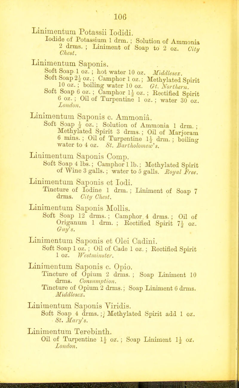 lOG Linimentum Potassii lodidi. Iodide of Potassium 1 drm. ; Solution of Ammonia 2 drms. ; Liniment of Soap to 2 oz. Citu Client. Limmentum Saponis. Soft Soap 1 oz. ; hot water 10 oz. Middlesex. Soft Soap 21 oz.; Camphor 1 oz.; Methylated Spirit 10 oz. ; boiling water 10 oz. Ot. Northern. Soft Soap 6 oz. ; CamiAor li oz. ; Reotiaed Spirit 6 oz. ; Oil of Turpentine 1 oz. ; water 30 oz. London. Linimentum Saponis c. Ammonia. Soft Soap i oz. ; Solution of Ammonia 1 drm. ; Methylated Spirit 3 di-ms. ; Oil of Marjoram 6 mins. ; OU of Turpentine U di-m. ; boiling water to 4 oz. St. Bartholomew''s. Linimentum Saponis Comp. Soft Soap 4 lbs.; Camphor 1 lb.; Methylated Spu-it of Wine 3 galls. ; water to 5 galls. Royal Free. Linimentum Saponis et lodi. Tincture of Iodine 1 drm. ; Liniment of Soap 7 drms. City Chest. Linimentum Saponis Mollis. Soft Soap 12 di-ms. ; Camphor. 4 drms. ; OU of Origanum 1 drm. ; Rectified Spkit 1\ oz. Guy'' s. Linimentum Sajponis et Olei Cadini. Soft Soap 1 oz. ; OU of Cade 1 oz.; Rectified Spirit 1 oz. IFestni'innter. Linimentum Saponis c. Opio. Tincture of Opium 2 drms. ; Soap Liniment 10 drms. Consumption. Tincture of Opium 2 drms.; Soap Liniment 6 drms, Middlesex. Linimentum Saponis Viridis. Soft Soap 4 drms.;] Methylated Spirit add 1 oz. St. Mary's. Linimentum Terebinth. Oil of Turpentine 1^ oz. ; Soap Liniment H or. London.