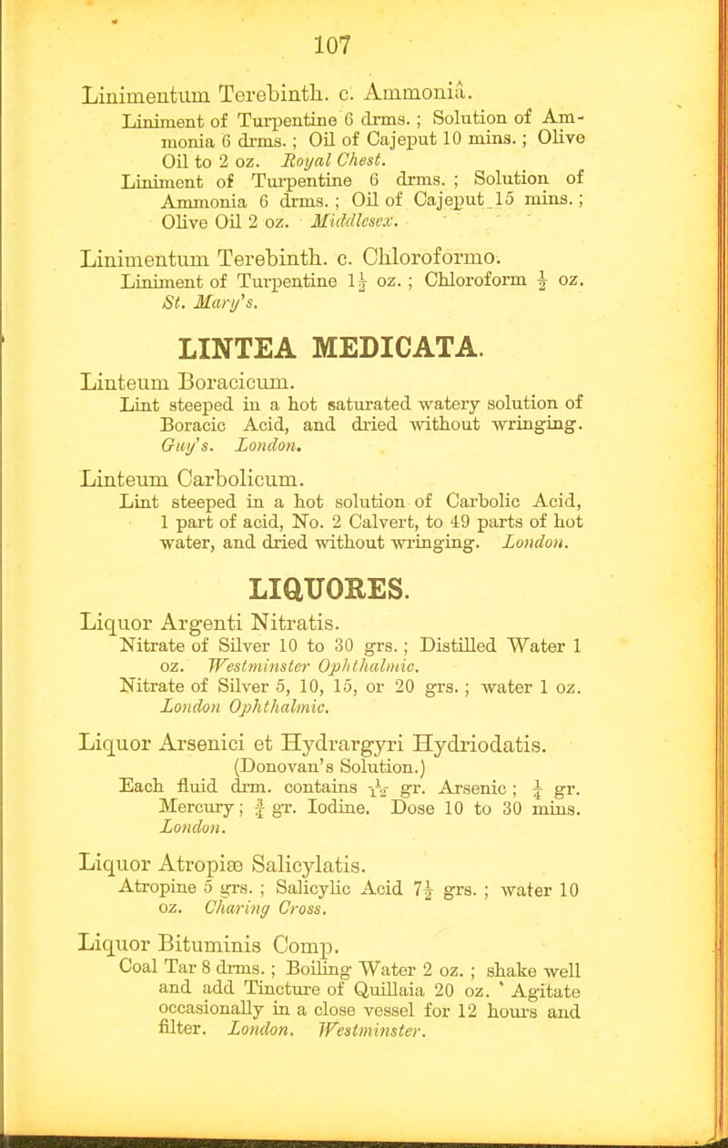Liniinentum Terebinth, c. Ammonia. Liniment of Turpentine 6 drms. ; Solution of Am- monia 6 drms.; Oil of Cajeput 10 mins.; OUve on to 2 oz. Royal Chest. Liniment of Tui-pentine 6 drms. ; Solution of Ammonia 6 drms.; Oil of Cajeput _ 15 mins.; Olive Oil 2 oz. Middlesex. Linimentimi Terebinth., c. Chloroformo. Liniment of Tui-pentine oz. ; Chloroform \ oz. St. Mari/s. LINTEA MEDICATA. Linteum Boracicum. Lint steeped in a hot saturated watery solution of Boracic Acid, and dxied without wringing. Giii/'s. London. Linteum Oarbolicum. Lint steeped in a hot solution of Carbolic Acid, 1 part of acid, No. 2 Calvert, to 49 parts of hot water, and dried without wringing. London. LiaUORES. Liquor Argenti Nitratis. Nitrate of Silver 10 to 30 grs.; Distilled Water 1 oz. Westminster Ophthalmic. Nitrate of Silver 5, 10, 15, or 20 grs.; water 1 oz. London Ophthalmic. Liquor Arsenici et Hydrargyri Hydriodatis. (Donovan's Solution.) Each fluid drm. contains ^o- gr. Arsenic ; ^ gr. Mercury; | gT. Iodine. Dose 10 to 30 mins. London. Liquor Atropiaa Salicylatis. Atropine 5 grs. ; Salicylic Acid 7^ grs. ; water 10 oz. Charing Cross. Liquor Bituminis Comp. Coal Tar 8 drms.; Boiling Water 2 oz. ; shake well and add Tincture of Qiullaia 20 oz. ' Agitate occasionally in a close vessel for 12 hom-s and filter. London. JVestminster.