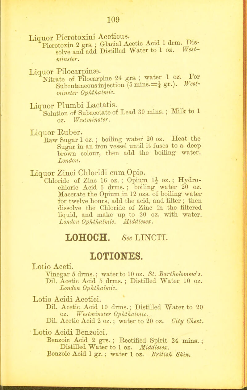 Liquor Picrotoxini Aceticus. . , , ^. Picrotoxin 2 grs.; Glacial Acetic Acid 1 drm. pis- solve and add Distilled Water to 1 oz. West- minste7'. Liquor PilocarpiuEe. Nitrate of PUocarpine 24 grs. ; water 1 oz. J<or Subcutaneous injection (5 mins.=^ gr.). West- minster Ophthalmic. Liquor Plumbi Lactatis. Solution of Subacetate of Lead 30 nuns.; Milk to 1 oz. West7ninste)\ Liquor Ruber. Eaw Sugar 1 oz. ; boiling water 20 oz. Heat the Sugar in an iron vessel until it fuses to a deep brown colour, tben add the boiling water. London. Liquor Zinci Chloridi cum Opio. Chloride of Zinc IG oz. ; Opium oz. ; Hydro- chloric Acid 6 drms. ; boiling water 20 oz. Macerate the Opium in 12 ozs. of boiling water for twelve hours, add the acid, and filter ; then dissolve the Chloride of Zinc in the filtered liquid, and make up to 20 oz. with water. London Ophthalmic. Middlesex. LOHOCH. See LINCTL LOTIONES. Lotio Aceti. Vinegar 5 drms.; water to 10 oz. St. Bartholomew's. DLL. Acetic Acid 5 drms. ; Distilled Water 10 oz. London Ophthalmic. Lotio Acidi Acetici. Dil. Acetic Acid 10 drms.; Distilled Water to 20 oz. Westminster Ophthalmic. Dil. Acetic Acid 2 oz.; water to 20 oz. City Chest, Lotio Acidi Benzoici. Benzoic Acid 2 grs.; Rectified Spirit 24 mins. ; Distilled Water to 1 oz. Middlesex. Benzoic Acid 1 gr. ; water 1 oz. British Skin.