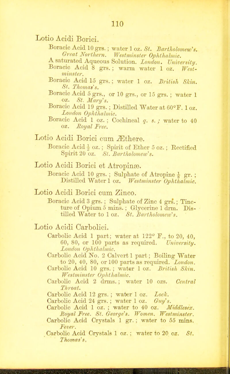 Lotio Aeidi Borici. Boracie Acid 10 grs.; water 1 oz. St. Barlholomew\i. Groat Northern. Westminster Ophthalmic. A saturated Aqueous Solution. London. University. Boracio Acid 8 grs.; warm water 1 oz. West- minster. Boracie Acid 15 grs.; water 1 oz. British Shin. St. Thomas's. Boracie Acid 5 grs., or 10 grs., or 15 grs. ; water 1 oz. St. Mary's. Boracie Acid 19 grs. ; Distilled Water at GO^F. 1 oz. London Ophthalmic. Boracie Acid 1 oz. ; Cocliineal q. s. ; water to 40 oz. Royal Free. Lotio Acidi Borici cum iEthere. Boracie Acid h oz. ; Spii-it of Ether 5 oz.; Rectified Spirit 20 oz. St. Bartholomew's. Lotio Acidi Borici et Atropinte. Boracie Acid 10 grs. ; Sulphate of Ati-opine |- gr. ; Distilled Water 1 oz. Westminster Ophthalmic. Lotio Acidi Borici cum Zinco. Boracie Acid 3 grs.; Sulphate of Zinc 4 grs*.; Tinc- tm-e of Opium 5 rains.; Glycerine 1 drm. Dis- tilled Water to 1 oz. St. Bartholomew's. Lotio Acidi Carbolici. Carbolic Acid 1 part; water at 122 F., to 20, 40, 60, 80, or 100 parts as requii-ed. University. London Ophthalmic. Carholic Acid No. 2 Calvert 1 part; Boiling Water to 20, 40, 80, or 100 parts as required. London. Carbolic Acid 10 grs. ; water 1 oz. British Skin. Westminster Ophthalmic. Carbolic Acid 2 drms.; water 10 ozs. Central Throat. Carbolic Acid 12 grs. ; water 1 oz. Lock. Carbolic Acid 24 grs. ; water 1 oz. Guy's. Carbolic Acid 1 oz. ; water to 40 oz. Middlesex. Royal Free. St. George's. Women. Westminster. Carbolic Acid Crystals 1 gr. ; water to 55 mins. Fever. Carbolic Acid Crystals 1 oz. : water to 20 oz. St. Thomas's.