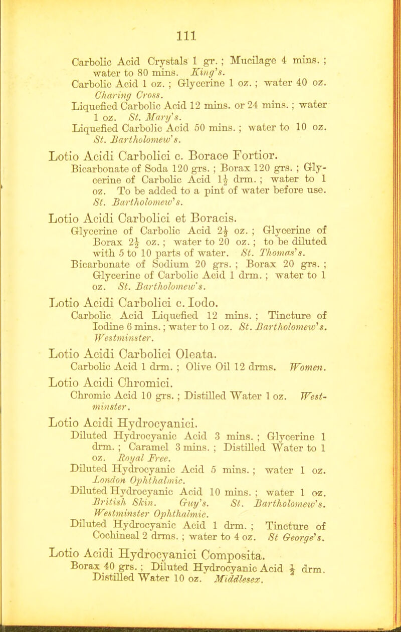Carbolic Acid Crystals 1 gr. ; Mucilage 4 imns. ; water to 80 mins. King's. Carbolic Acid 1 oz. ; Grlyceriae 1 oz.; water 40 oz. Charing Cross. Liquefied Carbolic Acid 12 mins. or 24 mins.; water 1 oz. St. Mary's. Liquefied Carbolic Acid 50 mins. ; water to 10 oz. St. Bartholomew's. Lotio Acidi Carbolici c. Borace Fortior. Bicarbonate of Soda 120 grs. ; Borax 120 grs. ; Gly- ceiine of Cai-bolic Acid 1| drm. ; water to 1 oz. To be added to a pint of water before use. St. Bartholomeiv's. Lotio Acicli Carbolici et Boracis. Glycerine of Carbolic Acid 2| oz. ; Glycerine of Borax 2| oz. ; water to 20 oz. ; to be diluted with 5 to 10 parts of water. St. Thomas''s. Bicarbonate of Sodium 20 grs. ; Borax 20 grs. ; Glycerine of Carbolic Acid 1 drm. ; water to 1 oz. St. Bartholomew's. Lotio Acidi Carbolici c. lodo. Carbolic Acid Liquefied 12 mins. ; Tincture of Iodine 6 mins.; water to 1 oz. St. Bartholonmv's. Westminster. Lotio Acidi Carbolici Oleata. CarboUc Acid 1 drm. ; Olive Oil 12 drms. Women. Lotio Acidi Chromici. Chromic Acid 10 gi's.; Distilled Water 1 oz. West- minster. Lotio Acidi Hydrocyanici. Diluted Hydi'ocyanic Acid 3 mins. ; Glycerine 1 drm. ; Caramel 3 mins. ; DistUled Water to 1 oz. Royal Free. Diluted Hydrocyanic Acid 5 mins. ; water 1 oz. London Ophthalmic. Diluted Hydrocyanic Acid 10 mins. ; water 1 oz. British Shin. Guy's. St. Bartholomew's. Westminster Ophthalmic. DUuted Hydrocyanic Acid 1 drm. ; Tincture of CocWneal 2 drms. ; water to 4 oz. St George's. Lotio Acidi Hydrocyanici Composita. Borax 40 grs. ; Diluted Hydrocyanic Acid i drm. Distilled Water 10 oz. Middlesex.