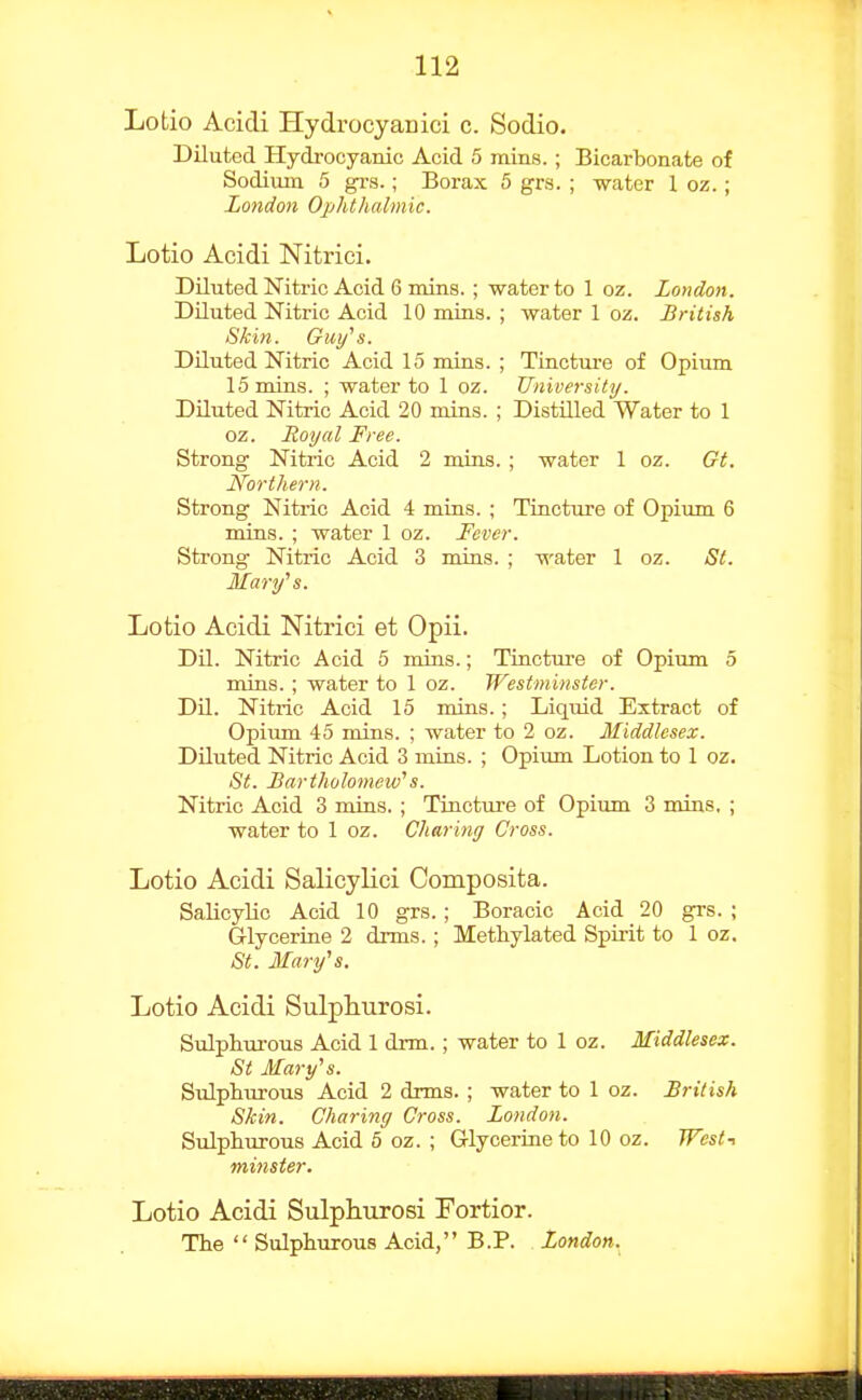 Lotio Acidi Hydrocyanici c. Sodio. Diluted Hydrocyanic Acid 5 iiiins.; Bicarbonate of Sodiiun 5 grs.; Borax 5 grs. ; water 1 oz.; London Ophthalmic. Lotio Acidi Nitrici. Diluted Nitric Acid 6 mins. ; water to 1 oz. London. DUuted Nitric Acid 10 mias. ; water 1 oz. British Skin. Guy''s. Diluted Nitric Acid 15 mins. ; Tincture of Opium 15 mins. ; water to 1 oz. University. Diluted Nitric Acid 20 mins. ; Distilled Water to 1 oz. Royal Free. Strong Nitric Acid 2 mias. ; water 1 oz. Gt. Northern. Strong Nitric Acid 4 mias. ; Tincture of Opium 6 mins. ; water 1 oz. Fever. Strong Nitric Acid 3 mins. ; water 1 oz. St. Mary^s. Lotio Acidi Nitrici et Opii. Dil. Nitric Acid 5 mins.; Tincture of Opium 5 mins. ; water to 1 oz. Westminster. DU. Nitric Acid 15 mias. ; Liquid Extract of Opiiun 45 mins. ; water to 2 oz. Middlesex. DUuted Nitric Acid 3 mins. ; Opium Lotion to 1 oz. St. Bartholomew's. Nitric Acid 3 mins. ; Tincture of Opium 3 mins, ; water to 1 oz. Charing Cross. Lotio Acidi Salicylici Composita. Salicylic Acid 10 grs.; Boracic Acid 20 grs. ; Glyceriae 2 drms.; Methylated Spirit to 1 oz. St. Mary''s. Lotio Acidi Sulphurosi. Sulphurous Acid 1 drm.; water to 1 oz. Middlesex. St Mary^s. Sulphurous Acid 2 drms. ; water to 1 oz. British Skin. Charing Cross. London. Sulphurous Acid 5 oz. ; Glyceriae to 10 oz. West-^ minster. Lotio Acidi Sulphurosi Fortior. The  Sulphurous Acid, B.P. London.