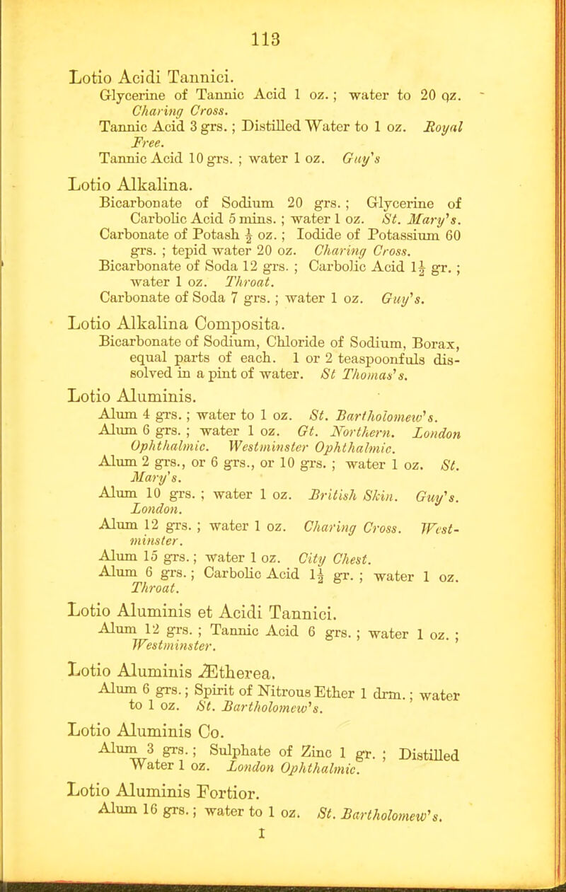 Lotio Acidi Tannici. Grlycei-ine of Tannic Acid 1 oz.; water to 20 qz. Charing Cross. Tannic Acid 3 grs.; Distilled Water to 1 oz. Moynl Free. Tannic Acid 10 grs. ; water 1 oz. Gtii/s Lotio Alkalina. Bicarbonate of Sodium 20 grs. ; G-lyoerine of Carbolic Acid 5 mins.; water 1 oz. St. Marifs. Carbonate of Potash \ oz.; Iodide of Potassium 60 grs. ; tepid water 20 oz. Charing Cross. Bicarbonate of Soda 12 grs. ; Carbolic Acid IJ gr.; water 1 oz. Throat. Carbonate of Soda 7 grs.; water 1 oz. Gui/'s. Lotio Alkalina Composita. Bicarbonate of Sodium, Chloride of Sodium, Borax, equal parts of each. 1 or 2 teaspoonfuls dis- solved in a pint of water. St Thomases. Lotio Alumiuis. Alum 4 grs.; water to 1 oz. St. Bartholomeiv's. Alum 6 grs. ; water 1 oz. Gt. Northern. London Ophthalmic. Westminster Ophthalmic. Alum 2 gi-s., or 6 grs., or 10 grs. ; water 1 oz. St. Mari/'s. Alum 10 grs. ; water 1 oz. British Skin. Guy's. London. Alum 12 grs. ; water 1 oz. Charing Cross. West- minster. Alum 15 grs.; water 1 oz. City Chest. Alum 6 grs.; CarboUo Acid U gr. ; water 1 oz. Throat. Lotio Aluminis et Acidi Tannici. Alum 12 grs. ; Tannic Acid 6 grs. ; water 1 oz. ; Westminster. Lotio Aluminis ./Etherea. Alum 6 grs.; Spirit of Nitrous Ether 1 drm.; water to 1 oz. St. Bartholomctv\. Lotio Aluminis Co. Alum 3 grs.; Sulphate of Zinc 1 gr. ; Distilled Water 1 oz. London Ophthalmic. Lotio Aluminis Fortior. Alum 16 grs.; water to 1 oz. St. Bartholomew's. I