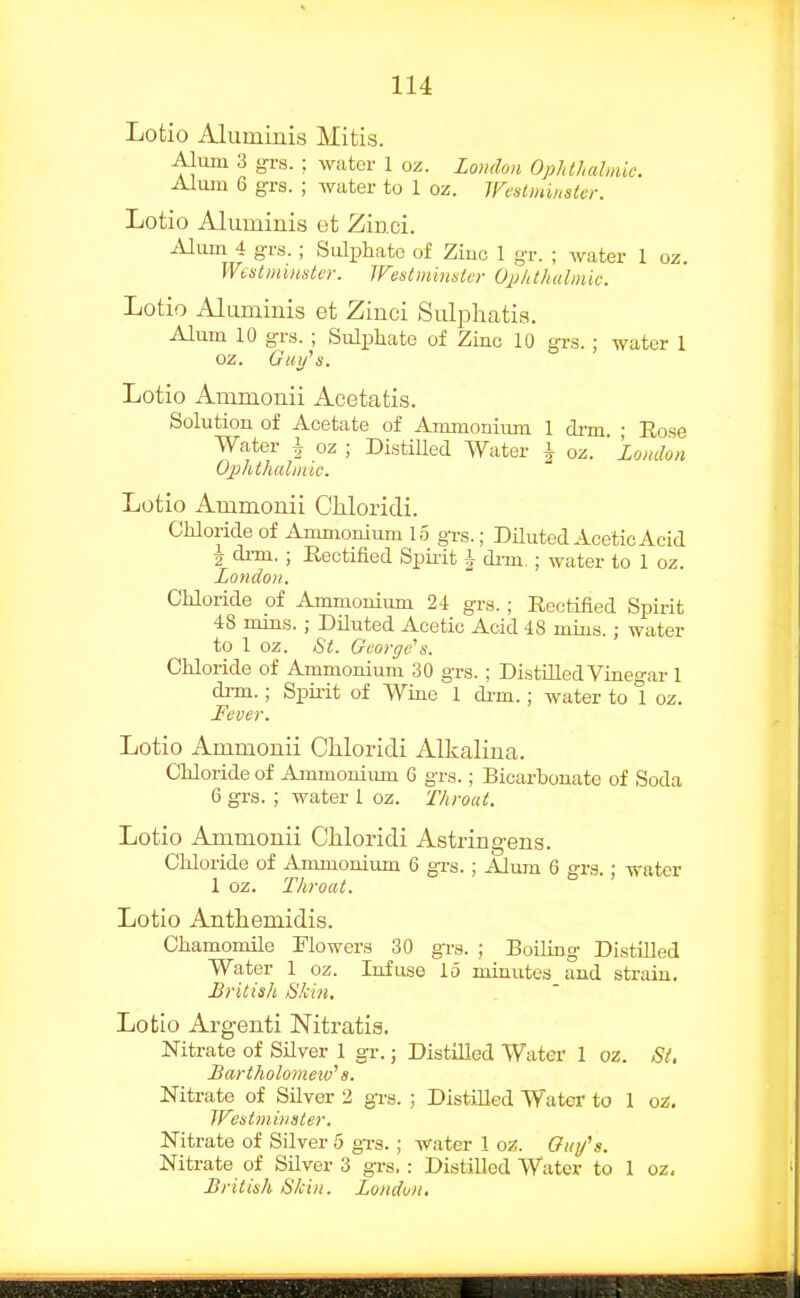 Lotio Aluminis Mitis. Alum 3 gvs. ; water 1 oz. Loudon Ophthabnic. Alum 6 grs. ; water to 1 oz. Wentminsler. Lotio Alumiuis et Zinci. Alum 4 grs. ; Sulphate of Ziuo 1 gT. ; water 1 oz. Westminster. IVestmimtcr Opkthalnuc. Lotio Alumiuis et Ziuci Sulphatia. Alum 10 grs. ; Sulphate of Zinc 10 grs. ; water 1 oz. Guifs. Lotio Ammonii Acetatis. Solution of Acetate of Ammonium 1 di-m • Rose Water \ oz ; DistiUed Water \ oz. ' London Ophlhalinic. Lotio Ammonii Cliloridi. Chloride of Ammonium 15 gi-g.; DUuted Acetic Acid 2 drm. ; Rectified Spiiit § di-m. ; water to 1 oz. Londo)!. Chloride of Ammonium 24 grs. ; Rectified Spirit 48 mms. ; Diluted Acetic Acid 48 mins. ; water to 1 oz. St. George's. Chloride of Ammonium 30 grs. ; DistiUed Vinegar 1 di-m.; Spii-it of Wine 1 di-m.; water to 1 oz. Fever. Lotio Ammonii Chloridi Alkalina. Chloride of Ammonium G grs.; Bicarbonate of Soda 6 grs. ; water I oz. Throat. Lotio Ammonii Chloridi Astringens. Chloride of Ammonium 6 gi-s.; Alum 6 grs.; water 1 oz. Throat. Lotio Anthemidis. Chamomile Flowers 30 grs. ; Boiling Distilled Water 1 oz. Infuse lo minutes and strain, British Skin. Lotio Argenti Nitratis. Nitrate of Silver 1 gr.; Distilled Water 1 oz. St, Bartholomeiv's. Nitrate of Silver 2 gi-g. ; Distilled Water to 1 oz. Westminster. Nitrate of Silver 5 gxs. ; water 1 oz. Oiiy^s. Nitrate of Silver 3 gTs. : Distilled Water to 1 oz, British Skin. London,