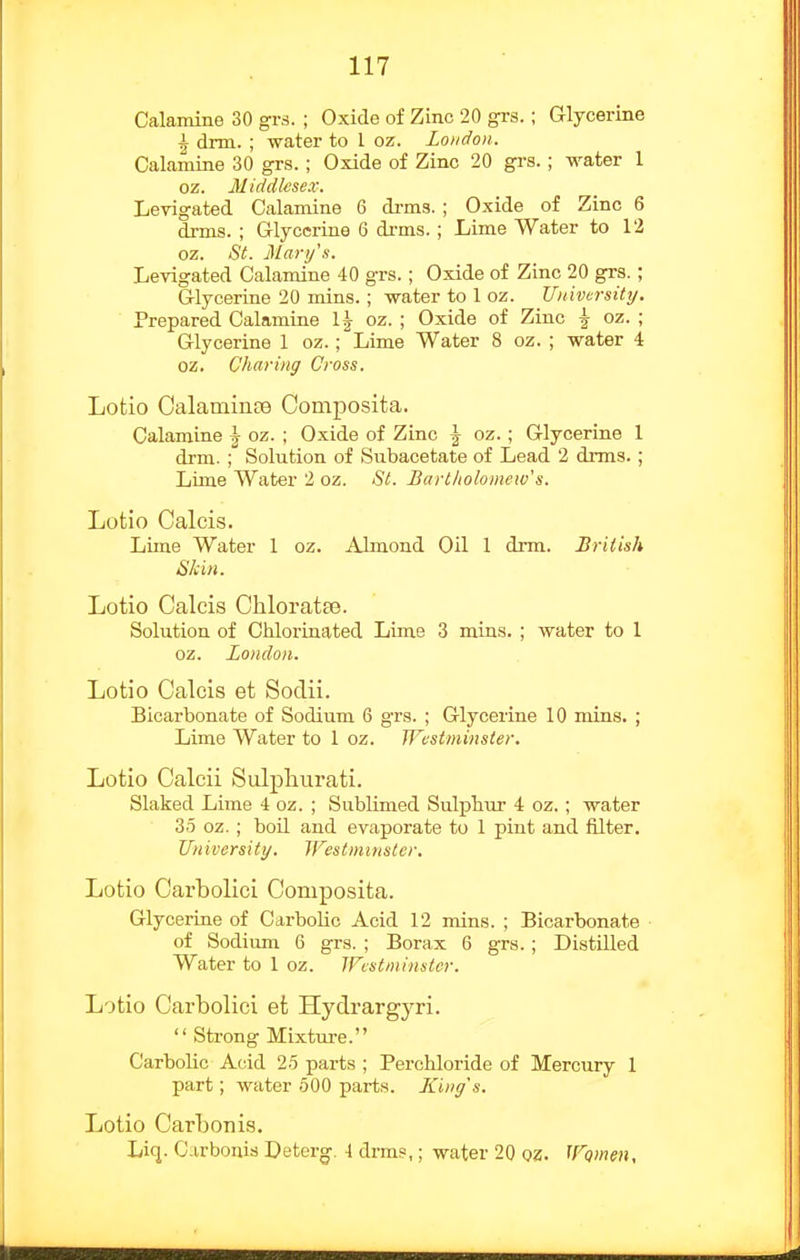 Calamine 30 gvs. ; Oxide of Zinc 20 grs.; Glycerine ^ drm. ; water to 1 oz. Loudon. Calamine 30 grs.; Oxide of Zinc 20 grs. ; water 1 oz. Middlesex. Levigated Calamine 6 di-ms. ; Oxide of Zinc 6 drms. ; Glycerine 6 di-ms. ; Lime Water to 12 oz. St. j\Lari/s. Levigated Calamine 40 grs.; Oxide of Zinc 20 grs.; Glycerine 20 mins.; water to 1 oz. Uiiivcrsittj. Prepared Calamine 1^ oz. ; Oxide of Zinc ^ oz. ; Glycerine 1 oz.; Lime Water 8 oz. ; water 4 oz. Charing Cross. Lotio Calamince Composita. Calamine ^ oz. ; Oxide of Zinc \ oz.; Glycerine 1 drm. Solution of Subacetate of Lead 2 drms. ; Lime Water 2 oz. St. Barlltolomew's. Lotio Calcis. Lime Water 1 oz. Almond Oil 1 drm. British Skin. Lotio Calcis Chloratte. Solution of Chloi-inated Lime 3 mins. ; water to 1 oz. London. Lotio Calcis et Sodii. Bicarbonate of Sodium 6 grs. ; Glycerine 10 mins. ; Lime Water to 1 oz. Westminster. Lotio Calcii Sulphurati. Slaked Lime 4 oz. ; Sublimed Sulphur 4 oz.; water 35 oz. ; boil and evaporate to 1 pint and filter. University. Westminster, Lotio Carbolici Composita. Glycerine of Carbolic Acid 12 mins. ; Bicarbonate of Sodium 6 grs. ; Borax 6 grs.; Distilled Water to 1 oz. Westminster. Lotio Carbolici et Hydrargyri.  Strong Mixture. Carbolic Aciid 25 parts ; Perchloride of Mercury 1 part; water 500 parts. JCing's. Lotio Carbonis. Liq. Carbonis Deterg. \ drms,; water 20 oz. Women,