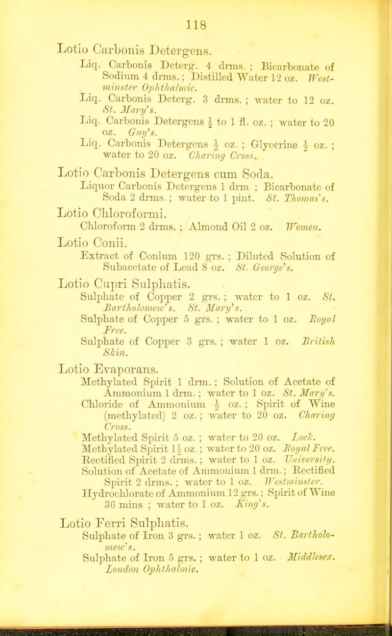 Lolio Carbonis Detergens. Liq. Carbonis Deterg. 4 rlnns. ; Bicarbonate of Sodium 4 dnns.; Distilled Water 12 «z. jrc.st- mivstcr Ophthalmic. Liq. Carbonis Dcterg. 3 dnns. ; water to 12 oz. 8t. Mnry's. Liq. Carbonis Detergens \ to 1 fl. oz. ; water to 20 oz. Guy's. Liq. Carbonis Detergens \ oz. ; Glyceiine \ oz. ; water to 20 oz. Charing Cross. Lotio Carbonis Detergens cum Soda. Liquor Carbonis Detergens 1 drin ; Bicarbonate of Soda 2 drnis.; water to 1 j)uit. &t. Thomas's. Lotio Chloroformi. Clilorofoi-m 2 dims. ; Almond Oil 2 oz. JFomoi. Lotio Conii. Extivact of Conium 120 grs. ; Diluted Solution of Subacetate of Lead 8 oz. Hi. George's. Lotio Ciipri Sulpliatis. Sulphate of Copper 2 grs. ; water to 1 oz. Si. Bartholomew's. St. Mary's. Sulphate of Copper 5 grs. ; water to 1 oz. Boy a I Free. Sulphate of Copper 3 grs. ; water 1 oz. British Skin. Lotio Evaporans. Methylated Spirit 1 dnn. ; Solution of Acetate of Ammonium 1 drm. ; water to 1 oz. St. Mary's. Chloride of Ammoniiun f oz. ; Spmt of Wine (methylated) 2 oz. ; water to 20 oz. Charing Cross. Methylated Spirit 5 oz. ; water to 20 oz. Loel,: Methylated Spii-it H oz ; water to 20 oz. Boyal Free. Rectified Spirit 2 drms. ; water to 1 oz. TTuirersity. Solution of Acetate of Ammoiuum 1 drm.; Rectified Spii-it 2 drms. ; water to I oz. IVestniinster. Hydi-ochlorate of Amraoniiun 12 grs.: Spmt of Wine 36 mins ; water to 1 oz. King's. Lotio Eerri Sulpliatis. Sulphate of L'on 3 grs. ; water 1 oz. St. Bartholo- mew's. Sulphate of li-on 6 grs. ; water to 1 oz. Middlesex. London Ophthalmic.