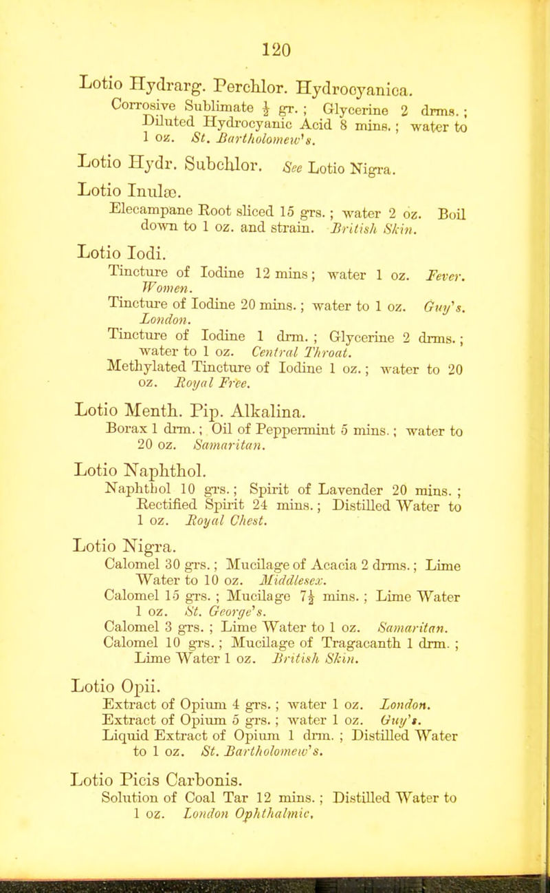 Lotio Hydrarg. PercHor. Hydrooyanica. Corrosive Sublimate J gr. ; Glycei-ine 2 drms. ; iJiluted Hycli-ocyauic Acid 8 mins.; water to 1 oa. St. Bartholomew's. Lotio Hydr. Subchlor. See Lotio Nigra. Lotio Inula?. Elecampane Root sliced 15 grs.; water 2 oz. Boil down to 1 oz. and strain. British Slcin. Lotio lodi. Tincture of Iodine 12 mins; water 1 oz. Fever. Women. Tinctm-e of Iodine 20 mins.; water to 1 oz. Gtn/s. London. Tincture of Iodine 1 drm. ; Glycerine 2 drms.; water to 1 oz. Central Throat. Methylated Tincture of Iodine 1 oz.; water to 20 oz. Royal Free. Lotio Menth. Pip. Alkalina. Borax 1 drm.; Oil of Peppermint 5 mins.; water to 20 oz. Samaritan. Lotio Naphthol. Naphtbol 10 gTS.; Spirit of Lavender 20 mins. ; Rectified Spirit 24 mins.; Distilled Water to 1 oz. Royal Chest. Lotio Nigra. Calomel 30 grs.; Mucilage of Acacia 2 drms.; Lime Water to 10 oz. Middlesex. Calomel 15 gi-s. ; MucUage 7j mins.; Lime Water 1 oz. St. George's. Calomel 3 grs. ; Lime Water to 1 oz. Samaritan. Calomel 10 grs.; Mucilage of Tragacanth 1 drm. ; Lime Water 1 oz. British Skin. Lotio Opii. Extract of Opium 4 grs.; water 1 oz. London. Extract of Opium 5 grs. ; water 1 oz. Gny'i. Liquid Extract of Opium 1 drm. ; Distilled Water to 1 oz. St. Bartholomew's, Lotio Picis Carbonis. Soliition of Coal Tar 12 mins.; Distilled Water to 1 oz. London Ophthalmic,