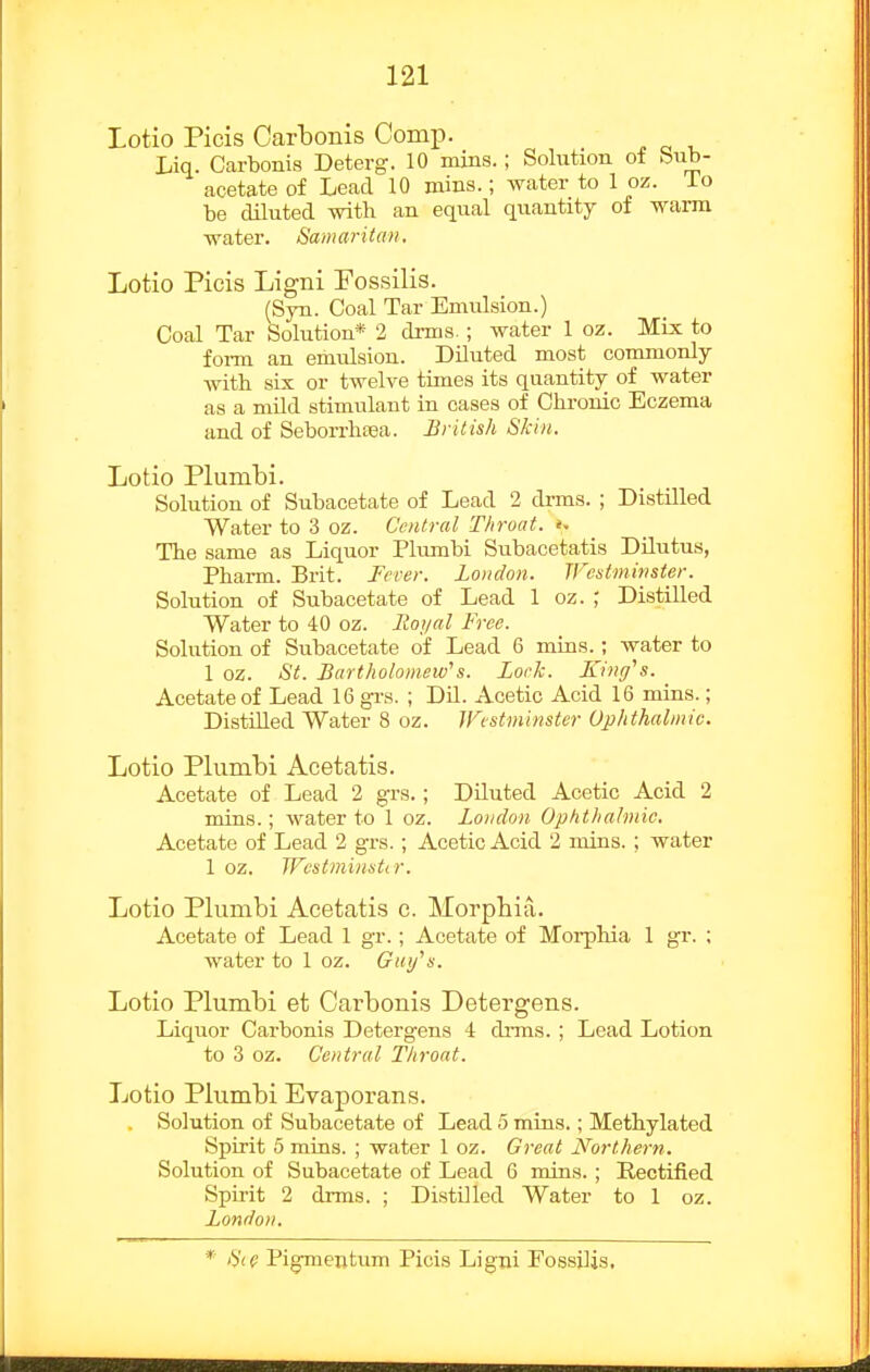 Lotio Pieis Carbonis Comp. Liq. Carbonis Deterg. 10 mins.; Solution of Sub- acetate of Lead 10 mins.; water to 1 oz. To be diluted with an equal quantity of warm water. Samaritan, Lotio Picis Ligni Fossilis. (Syn. Coal Tar Emulsion.) Coal Tar Solution* 2 drms.; water 1 oz. Mix to foim an emulsion. DUuted most commonly with six or twelve times its quantity of water as a niUd stimulant in cases of Chronic Eczema and of Seborrhfea. British Skin. Lotio Plumbi. Solution of Subacetate of Lead 2 drms. ; Distilled Water to 3 oz. Central Throat. *. The same as Liquor Plumbi Subacetatis DUutus, Phai-m. Brit. Fever. London. JFestinirister. Solution of Subacetate of Lead 1 oz. ; Distilled Water to 40 oz. Royal Free. Solution of Subacetate of Lead 6 mins.; water to 1 oz. St. Bartholomew^s. Lock. King's. Acetate of Lead 16 gi-s. ; Dil. Acetic Acid 16 mins.; Distilled Water 8 oz. Westminster Ophthalmic. Lotio Plumbi Acetatis. Acetate of Lead 2 grs.; DUuted Acetic Acid 2 mins.; water to 1 oz. London Ophthalmic. Acetate of Lead 2 grs.; Acetic Acid 2 mins. ; water 1 oz. Westminstir. Lotio Plumbi Acetatis c. Morphia. Acetate of Lead 1 gr.; Acetate of Morphia 1 gr. ; water to 1 oz. Guy's. Lotio Plumbi et Carbonis Detergens. Liquor Carbonis Detergens 4 drms. ; Lead Lotion to 3 oz. Central Throat. Lotio Plumbi Evaporans. , Solution of Subacetate of Lead 5 mins.; Methylated Spirit 5 mins. ; water 1 oz. Great Northern. Solution of Subacetate of Lead 6 mins.; Rectified Spii'it 2 drms. ; Distilled Water to 1 oz. London. * SiC Pigmentum Picis Ligni Fossiljs,