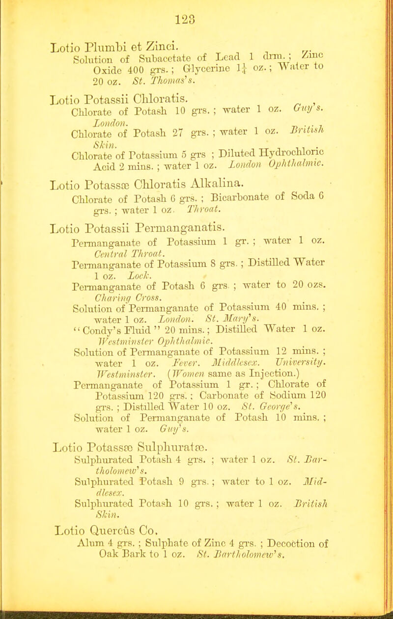 Lotio Plumbi et Zmci. Solution of Subacetate of Lead 1 dnii^; Zmo Oxide 400 grs.; Glycerine H o^.; Water to 20 oz. St. Thomas's. Lotio Potassii Cliloratis. , CMorate of Potash 10 gi'S. ; crater 1 oz. 6«y s. Loudon. T> ■.• 7 Chlorate of Potash 27 grs. ; svater 1 oz. i^n^wA Chlorate of Potassium 5 gi-s ; Diluted Hydrochloric Acid 2 mins. ; water 1 oz. London Ophthahmc. Lotio Potassa3 CUoratis Alkaliiia. Chlorate of Potash 6 grs. ; Bicarbonate of Soda G grs. ; water 1 oz. TJiroat. Lotio Potassii Permanganatis. Permanganate of Potassium 1 gr. ; water 1 oz. Central Throat. Pei-manganate of Potassium 8 grs. ; Distilled Water 1 oz. Loch. Peimanganate of Potash 6 grs. ; water to 20 ozs. Charinq Cross. Sohition ofPermanganate of Potassium 40 mins. ; water 1 oz. London. St. Manfs.  Condy's Pluid  20 mins.; Distilled Water 1 oz. IVcstminsicr Ophthalmic. Solution of Permanganate of Potassium 12 mins. ; water 1 oz. Fever. Middlesex. Tlniversity. Westminster. (Women same as Injection.) Permanganate of Potassium 1 gr.; Chlorate of Potassium 120 gTs.; Carbonate of Sodium 120 gTS. ; DistiUed Water 10 oz. St. Gcoreje's. Solution of Permanganate of Potash 10 mins. ; water 1 oz. Gutf s. Lotio PotassEG Sulpluiratre. Sxdphurated Potash 4 grs, ; water 1 oz. St. Lar- tholomew's. Sulphurated Potash 9 gTS.; water to 1 oz. Mid- dlescx. Sulphurated Potash 10 grs. ; water 1 oz. British Skin. Lotio Quercus Co, Alum 4 grs. ; Siilphate of Zinc 4 grs. ; Decoction of Oak Bark to 1 oz. St. Jlartholomeiv's,
