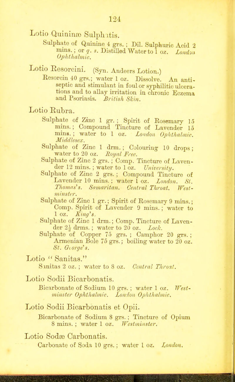 Lotio Quininso Sulphitis. Sulphate of Quiniue 4 gi-s. ; Dil. Sulphuric Acid 2 mms.; or q. s. Distilled Water to 1 oz. Londw Uphthalmic. Lotio Eesorcini. (Syn. Andeers Lotion.) Resorcin 40 grs.; water 1 oz. Di.ssolve. An anti- septic and stimulant in foul or syphilitic ulcera- tions and to allay u-ritation in chronic Eczema and Psoriasis. British Skin. Lotio Eubra. Sulphate of Zinc 1 gr. ; Spii-it of Rosemary 1.5 mins.; Compound Tincture of Lavender 15 mins. ; water to 1 oz. London Ophthalmic. Middlesex. Sulphate of Zinc 1 drm.; Colouring 10 drops; water to 20 oz. Boyal Free. Sulphate of Zinc 2 grs.; Comp. Tinctm-e of Laven- der 12 mins. ; water to 1 oz. Universitij. Sulphate of Zinc 2 gra. ; Compound Tincture of Lavender 10 rains.: water 1 oz. London. St. Thomases. Samaritan. Central Throat. Wesl- minster. Sulphate of Zinc 1 gr.; Spirit of Rosemary 9 mins.; Comp. Spirit of Lavender 9 mins.; water to 1 oz. Jiinff's, Sulphate of Zinc 1 di-m.; Comp. Tincture of Laven- der 2^^ drms. ; water to 20 oz. Lock. Sulphate of Copper 75 grs. ; Camphor 20 grs.; Armenian Bole 75 grs.; hoiUng water to 20 oz. St. Gcorffe's. Lotio  Sanitas. Sxnitas 2 oz. ; water to 8 oz. Central Throat. Lotio Sodii Bicarbonatis. Bicarbonate of Sodium 10 grs. ; water 1 oz. JFest- minster Ophthalmic. London Ophthalmic. Lotio Sodii Bicarbonatis et Opii. Bicarbonate of Sodium 8 grs.; Tincture of Opium 8 mins. ; water 1 oz. TFestmiiister. Lotio Sodse Carbonatis. Carbonate of Soda 10 grs.; water 1 oz. London.