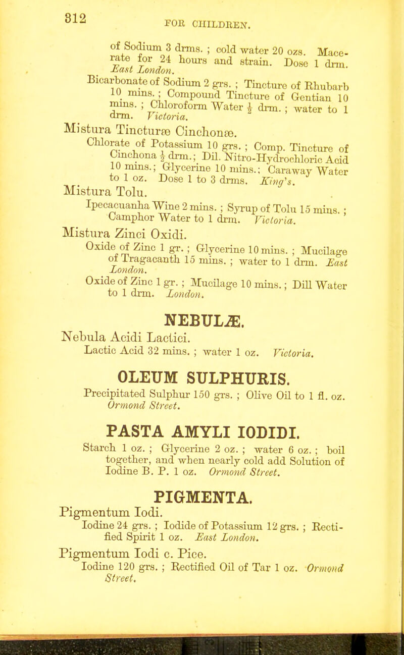 FOR CIIILDHEN. of Sodium 3 di-ms. ; cold water 20 ozs. Mace- rate for 24 hours and strain. Dose 1 dim. ■t^ast London. Bicarbonate of Sodium 2 gi-s. ; Tinctm-e of Rhubarb 10 nuns ; Compound Tincture of Gentian 10 nuns. ; Chlorofoim Water \ dim. ; water to 1 onn. y tctoria. Mistura Tincturee Cinchon£e. Chlorate of Potas.sium 10 grs. ; Comp. Tinctm-e of Cinchona i di-m.; DU. Nitro-Hycb-ochloric Acid 10 nuns.; Glycenne 10 mins.; Caraway Water to 1 oz. Dose 1 to 3 di-ms. Zim's Mistura Tolu. Ipecacuanha Wine 2 mins. ; Syi-up of Tolu 15 mins. : Camphor Water to 1 di-m. Victoria. Mistura Zinci Oxidi. Oxide of Zinc 1 gr. ; Glycerine 10 mins. ; Mucilage of Tragacanth 15 mins. ; water to 1 drm. East London. Oxide of Zinc 1 gr. ; MuoUage 10 mins.; DiU Water to 1 di-m. Londun. NEBULiE. Nebula Acidi Lactici. Lactic Acid 32 mins. ; water 1 oz. Victoria. OLEUM SULPHURIS. Precipitated Sulphm-150 gi-s. ; Olive Oil to 1 fl. oz. Ormond Street. PASTA AMYLI lODIDI. Starch 1 oz. ; Glycei-ine 2 oz. ; water 6 oz. ; boil together, and when nearly cold add Solution of Iodine B. P. 1 oz. Ormond Street. PIGMENTA. Pigmentum lodi. Iodine 24 grs. ; Iodide of Potassium 12 grs. ; Eecti- fied Spirit 1 oz. Hast London. Pigmentum lodi c. Pice. Iodine 120 grs. ; Rectified Oil of Tar 1 oz. Ormond Street.