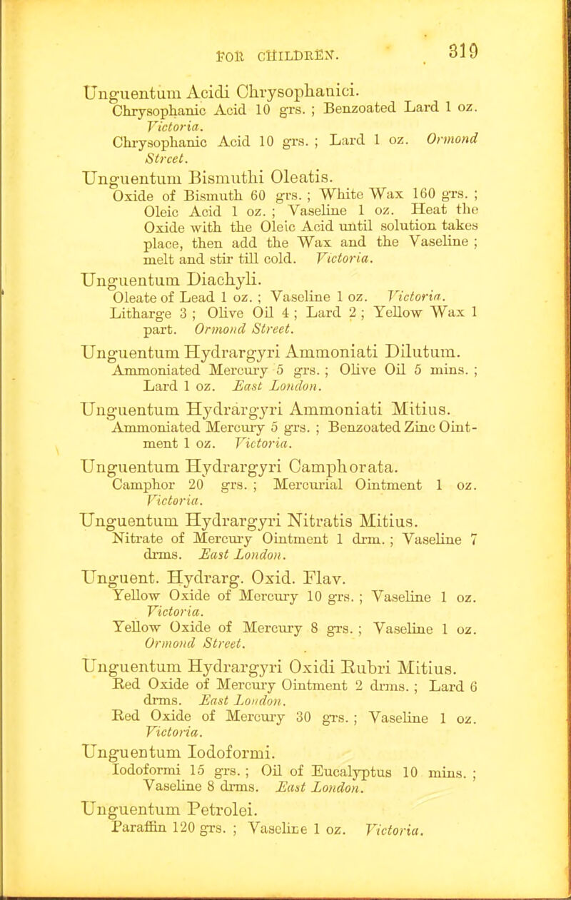 Poll cuildrex. 310 Unguentum Acidi Chrysophanici. Chrysophanic Acid 10 grs. ; Benzoated Lard 1 oz. Victoria. Chrysophanic Acid 10 grs. ; Lard 1 oz. Oi mond Street. Unguentum Bismutlii Oleatis. Oxide of Bismuth 60 grs. ; White Wax 160 grs. ; Oleic Acid 1 oz. ; Vaseline 1 oz. Heat the Oxide with the Oleic Acid until solution takes place, then add the Wax and the Vaseline ; melt and stir till cold. Victoria. Unguentum Diachyli. Oleate of Lead 1 oz. ; Vaseline 1 oz. Victoria. Litharge 3 ; Olive OU 4 ; Lard 2 ; Yellow Wax 1 part. Onnoncl Street. Unguentum Hydrargyri Ammoniati Dilutum. Ammoniated Mercury 5 grs. ; OUve OQ 5 mins. ; Lard 1 oz. East Zondon. Unguentum Hydrargyri Ammoniati Mitius. Ammoniated Mercuiy 5 grs. ; Benzoated Zinc Oint- ment 1 oz. Victoria. Unguentum Hydrargyri Oampliorata. Camphor 20 grs. ; Mercurial Ointment 1 oz. Victoria. Unguentum Hydrargyri Nitratis Mitius. Nitrate of Mercury Ointment 1 drm. ; Vaseline 7 drms. £ast London. Unguent. Hydrarg. Oxid. Plav. YeUow Oxide of Mercury 10 grs. ; Vaseline 1 oz. Victoria. TeUow Oxide of Mercury 8 grs. ; Vaseline 1 oz. Ormond Street. Unguentum Hydrargyri Oxidi Eubri Mitius. Eed Oxide of Merciu-y Ointment 2 drms. ; Lard 6 drms. £ast London. Red Oxide of Mercuiy 30 gi's. ; Vaseline 1 oz. Victoria. Unguentum lodoformi. lodoformi 15 grs. ; Oil of Eucalyptus 10 mins. ; Vaseline 8 drms. East London. Unguentum Petrolei. Paraffin 120 grs. ; Vascliie 1 oz. Victoria.