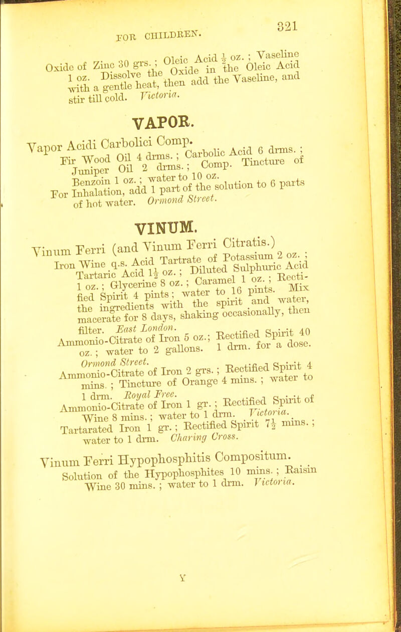 POK CHILDBEIv. ^1 • A nW^ i oz ; Vaseline Oxide of Zinc 30 g^'^^ ; ^leic f ad ^^^.^ ar^LSrthenidd the Vaseline, and stii- till cold. Victon. VAPOB. VINtlM. 1 oz • Glycerine 8 oz.; Caramel 1 oz. , -Kccm for 8 day., stokiBg wscaMonaUy, then 1 drm. Soijal Free. ... n Anunonio-Citrate of ton 1 gr. ; Rectified Spmt ot Wine 8 mins.; water to 1 drni^ . Uet^l . Tartarated Iron 1 gT.; Rectified Spirit 7^ nuns. , J- j-^ 1 riiTn n/inri.nn Cross. water to 1 dim. 6%«r«M(7 Cross. Vinum Ferri Hypophosphitis Compositum. Solution of the Hypopliosphites 10 mins ; Eaism Wine 30 mins. ; water to 1 di-m. I tciona.