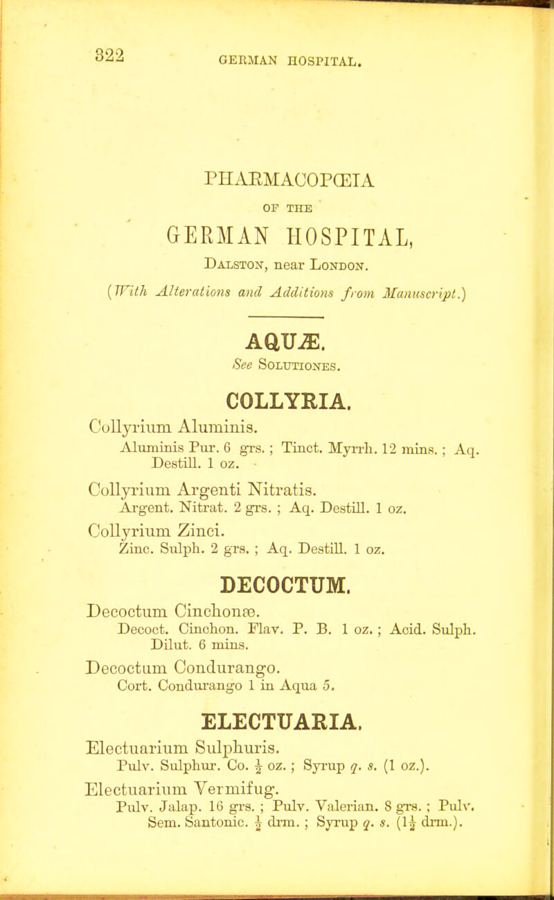 PHAEMACOPCETA OF THE GERMAN HOSPITAL, Dalston, near London. {With Alterations and Additions from Manuscript.) See SOLtTTIONES. COLLYRIA. Collyrium Aluminis, Aluminis Pur. 6 grs.; Tinct. Myrrli. 12 mins.; Aq. Destill. 1 oz. Collyrium Argenti Nitratis. Ai'gent. Nitrat. 2 grs. ; Aq. Destill. 1 oz. CoUyrmm Zinci. Zinc. Sulph. 2 grs. ; Aq. Destill. 1 oz. DECOCTUM. Decoctum CinclionEe. Decoct. Cinohon. Tlav. P. B. 1 oz. ; Acid. Sulph. Dilut. 6 mins. Decoctum Condurango. Cort. Condurango 1 in Aqua 5. ELECTUARIA. Electuarium Sulphuris. Pulv. Sulphur. Co. ^ oz. ; Sjrrup q. s. (1 oz.). Electuarium Vermifug. Pulv. Jalap. 16 grs. ; Pulv. Valerian. 8 grs. ; Pulv. Sem. Santonic. \ di-m. ; Syi-up q. s. (Ij drm.).